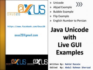 »
»
»
»
»
https://www.facebook.com/Oxus20

oxus20@gmail.com

Unicode
Abjad Example
Bubble Example
Flip Example
English Number to Persian

Java Unicode
with
Live GUI
Examples
Prepared By: Nahid Razaie
Edited
By: Abdul Rahman Sherzad

 