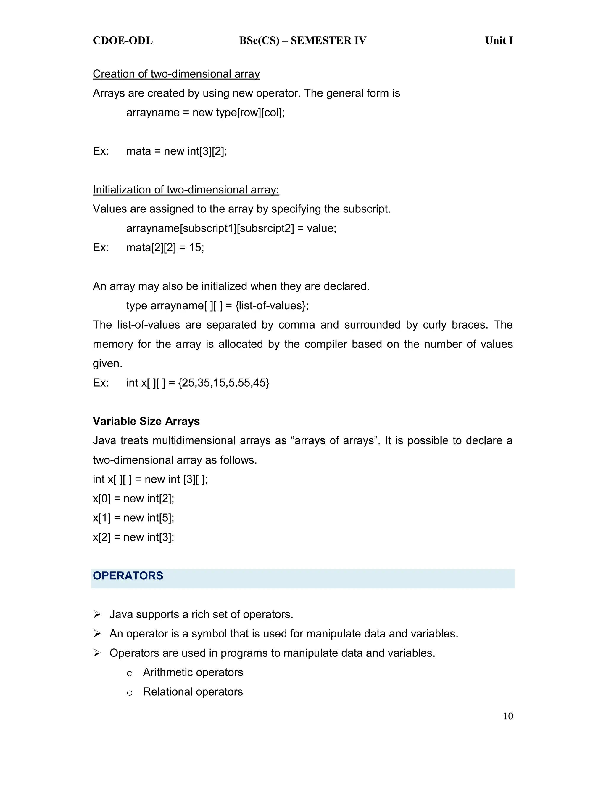 CDOE-ODL BSc(CS) SEMESTER IV Unit I
10
Creation of two-dimensional array
Arrays are created by using new operator. The general form is
arrayname = new type[row][col];
Ex: mata = new int[3][2];
Initialization of two-dimensional array:
Values are assigned to the array by specifying the subscript.
arrayname[subscript1][subsrcipt2] = value;
Ex: mata[2][2] = 15;
An array may also be initialized when they are declared.
type arrayname[ ][ ] = {list-of-values};
The list-of-values are separated by comma and surrounded by curly braces. The
memory for the array is allocated by the compiler based on the number of values
given.
Ex: int x[ ][ ] = {25,35,15,5,55,45}
Variable Size Arrays
two-dimensional array as follows.
int x[ ][ ] = new int [3][ ];
x[0] = new int[2];
x[1] = new int[5];
x[2] = new int[3];
OPERATORS
Java supports a rich set of operators.
An operator is a symbol that is used for manipulate data and variables.
Operators are used in programs to manipulate data and variables.
o Arithmetic operators
o Relational operators
 