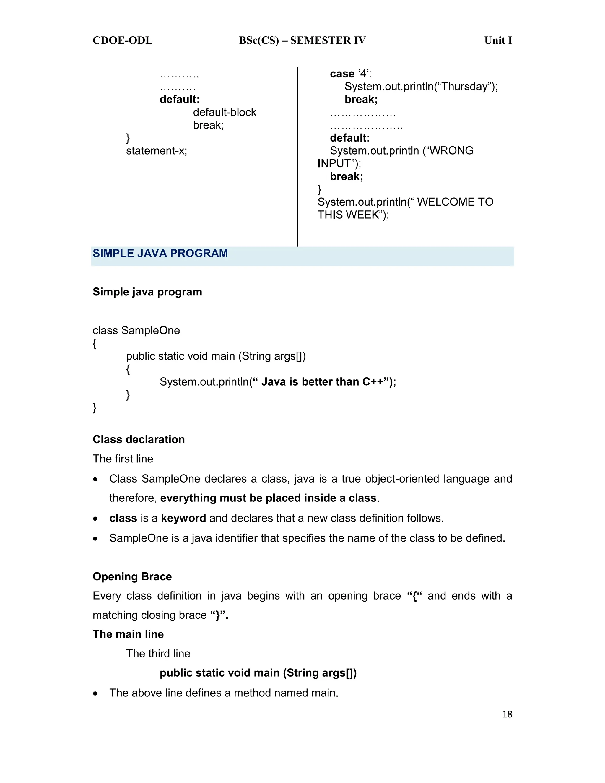 CDOE-ODL BSc(CS) SEMESTER IV Unit I
18
default:
default-block
break;
}
statement-x;
case
break;
default:
break;
}
SIMPLE JAVA PROGRAM
Simple java program
class SampleOne
{
public static void main (String args[])
{
System.out.println(
}
}
Class declaration
The first line
Class SampleOne declares a class, java is a true object-oriented language and
therefore, everything must be placed inside a class.
class is a keyword and declares that a new class definition follows.
SampleOne is a java identifier that specifies the name of the class to be defined.
Opening Brace
Every class definition in java begins with an opening brace and ends with a
matching closing brace
The main line
The third line
public static void main (String args[])
The above line defines a method named main.
 