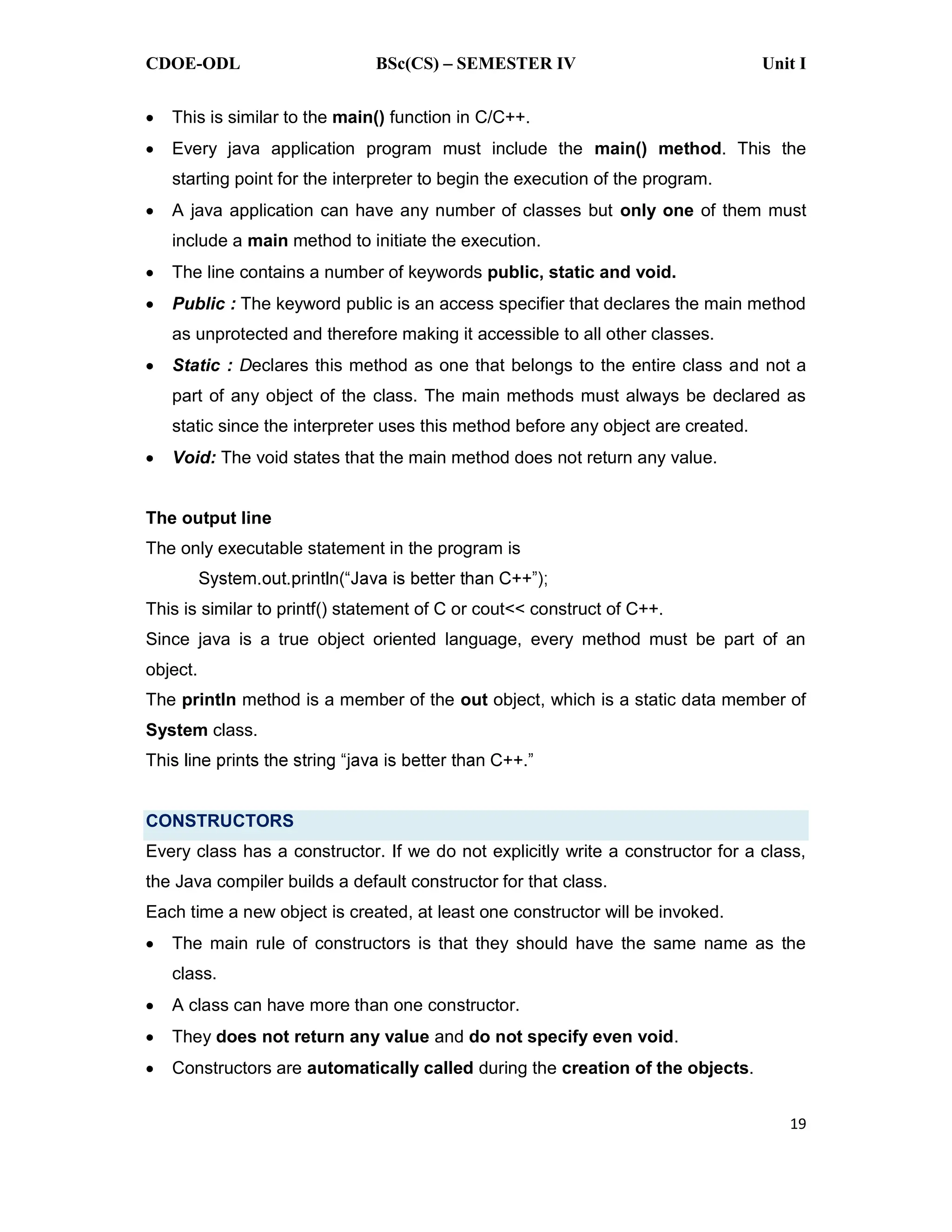 CDOE-ODL BSc(CS) SEMESTER IV Unit I
19
This is similar to the main() function in C/C++.
Every java application program must include the main() method. This the
starting point for the interpreter to begin the execution of the program.
A java application can have any number of classes but only one of them must
include a main method to initiate the execution.
The line contains a number of keywords public, static and void.
Public : The keyword public is an access specifier that declares the main method
as unprotected and therefore making it accessible to all other classes.
Static : Declares this method as one that belongs to the entire class and not a
part of any object of the class. The main methods must always be declared as
static since the interpreter uses this method before any object are created.
Void: The void states that the main method does not return any value.
The output line
The only executable statement in the program is
This is similar to printf() statement of C or cout<< construct of C++.
Since java is a true object oriented language, every method must be part of an
object.
The println method is a member of the out object, which is a static data member of
System class.
CONSTRUCTORS
Every class has a constructor. If we do not explicitly write a constructor for a class,
the Java compiler builds a default constructor for that class.
Each time a new object is created, at least one constructor will be invoked.
The main rule of constructors is that they should have the same name as the
class.
A class can have more than one constructor.
They does not return any value and do not specify even void.
Constructors are automatically called during the creation of the objects.
 