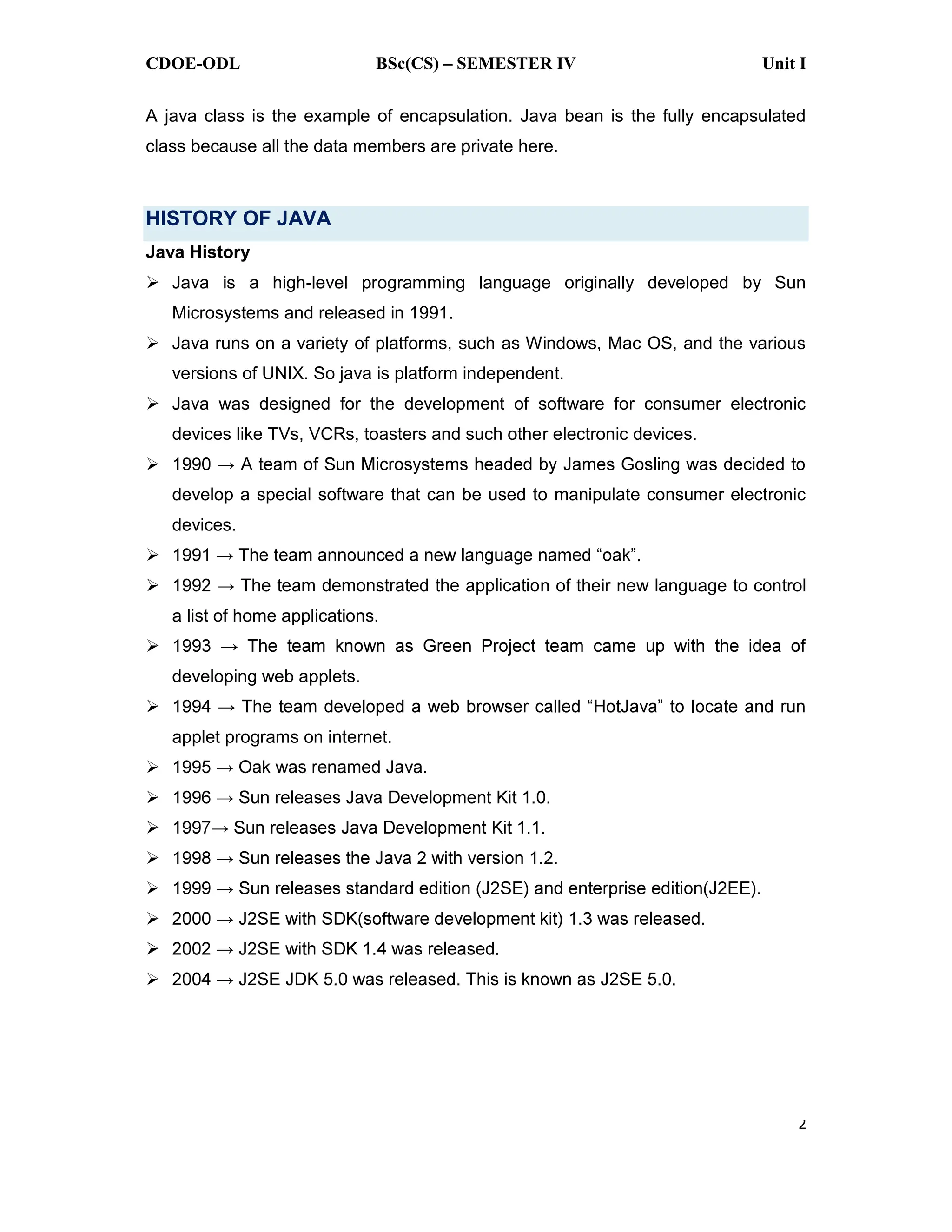CDOE-ODL BSc(CS) SEMESTER IV Unit I
2
A java class is the example of encapsulation. Java bean is the fully encapsulated
class because all the data members are private here.
HISTORY OF JAVA
Java History
Java is a high-level programming language originally developed by Sun
Microsystems and released in 1991.
Java runs on a variety of platforms, such as Windows, Mac OS, and the various
versions of UNIX. So java is platform independent.
Java was designed for the development of software for consumer electronic
devices like TVs, VCRs, toasters and such other electronic devices.
199
develop a special software that can be used to manipulate consumer electronic
devices.
n of their new language to control
a list of home applications.
developing web applets.
applet programs on internet.
 