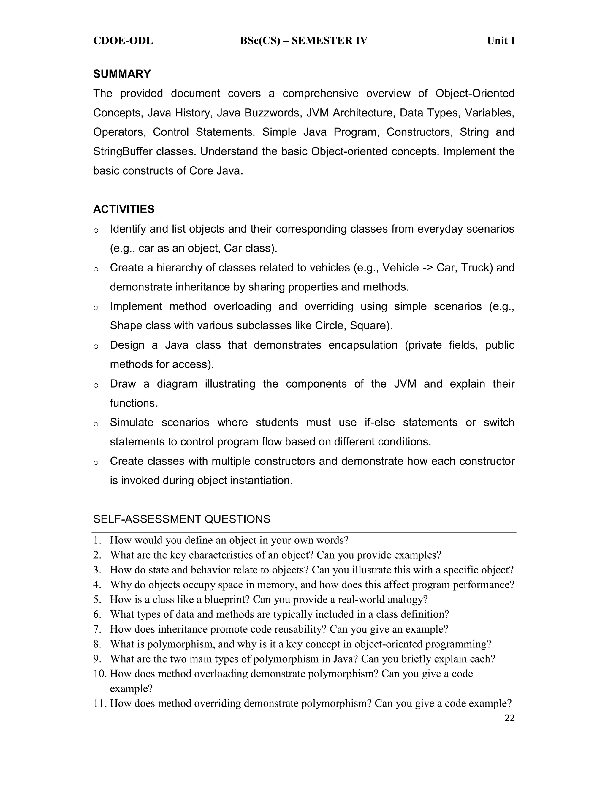 CDOE-ODL BSc(CS) SEMESTER IV Unit I
22
SUMMARY
The provided document covers a comprehensive overview of Object-Oriented
Concepts, Java History, Java Buzzwords, JVM Architecture, Data Types, Variables,
Operators, Control Statements, Simple Java Program, Constructors, String and
StringBuffer classes. Understand the basic Object-oriented concepts. Implement the
basic constructs of Core Java.
ACTIVITIES
o Identify and list objects and their corresponding classes from everyday scenarios
(e.g., car as an object, Car class).
o Create a hierarchy of classes related to vehicles (e.g., Vehicle -> Car, Truck) and
demonstrate inheritance by sharing properties and methods.
o Implement method overloading and overriding using simple scenarios (e.g.,
Shape class with various subclasses like Circle, Square).
o Design a Java class that demonstrates encapsulation (private fields, public
methods for access).
o Draw a diagram illustrating the components of the JVM and explain their
functions.
o Simulate scenarios where students must use if-else statements or switch
statements to control program flow based on different conditions.
o Create classes with multiple constructors and demonstrate how each constructor
is invoked during object instantiation.
SELF-ASSESSMENT QUESTIONS
1. How would you define an object in your own words?
2. What are the key characteristics of an object? Can you provide examples?
3. How do state and behavior relate to objects? Can you illustrate this with a specific object?
4. Why do objects occupy space in memory, and how does this affect program performance?
5. How is a class like a blueprint? Can you provide a real-world analogy?
6. What types of data and methods are typically included in a class definition?
7. How does inheritance promote code reusability? Can you give an example?
8. What is polymorphism, and why is it a key concept in object-oriented programming?
9. What are the two main types of polymorphism in Java? Can you briefly explain each?
10. How does method overloading demonstrate polymorphism? Can you give a code
example?
11. How does method overriding demonstrate polymorphism? Can you give a code example?
 