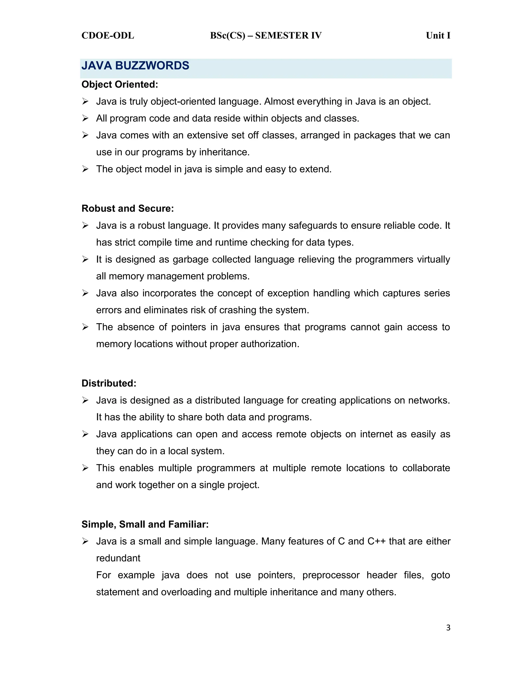 CDOE-ODL BSc(CS) SEMESTER IV Unit I
3
JAVA BUZZWORDS
Object Oriented:
Java is truly object-oriented language. Almost everything in Java is an object.
All program code and data reside within objects and classes.
Java comes with an extensive set off classes, arranged in packages that we can
use in our programs by inheritance.
The object model in java is simple and easy to extend.
Robust and Secure:
Java is a robust language. It provides many safeguards to ensure reliable code. It
has strict compile time and runtime checking for data types.
It is designed as garbage collected language relieving the programmers virtually
all memory management problems.
Java also incorporates the concept of exception handling which captures series
errors and eliminates risk of crashing the system.
The absence of pointers in java ensures that programs cannot gain access to
memory locations without proper authorization.
Distributed:
Java is designed as a distributed language for creating applications on networks.
It has the ability to share both data and programs.
Java applications can open and access remote objects on internet as easily as
they can do in a local system.
This enables multiple programmers at multiple remote locations to collaborate
and work together on a single project.
Simple, Small and Familiar:
Java is a small and simple language. Many features of C and C++ that are either
redundant
For example java does not use pointers, preprocessor header files, goto
statement and overloading and multiple inheritance and many others.
 
