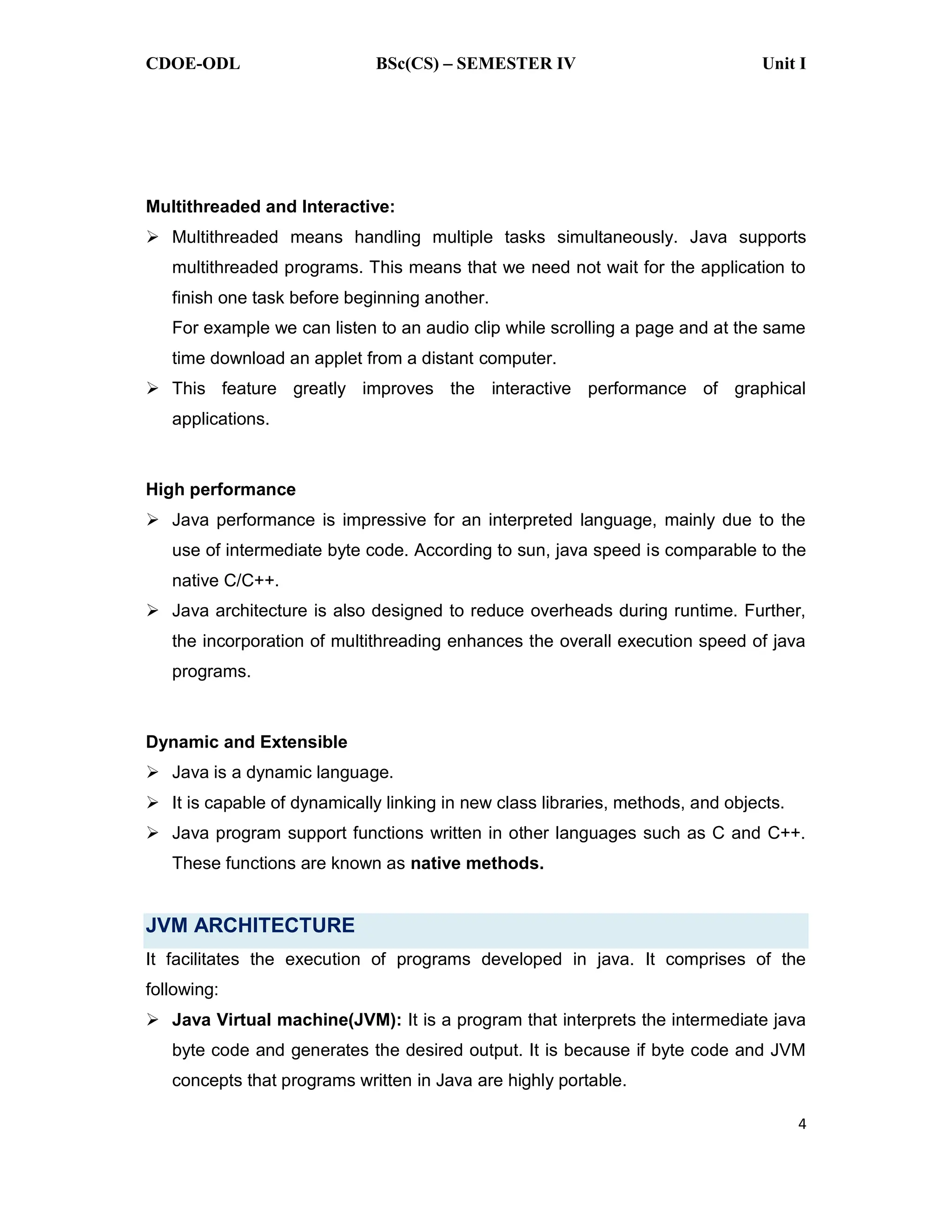 CDOE-ODL BSc(CS) SEMESTER IV Unit I
4
Multithreaded and Interactive:
Multithreaded means handling multiple tasks simultaneously. Java supports
multithreaded programs. This means that we need not wait for the application to
finish one task before beginning another.
For example we can listen to an audio clip while scrolling a page and at the same
time download an applet from a distant computer.
This feature greatly improves the interactive performance of graphical
applications.
High performance
Java performance is impressive for an interpreted language, mainly due to the
use of intermediate byte code. According to sun, java speed is comparable to the
native C/C++.
Java architecture is also designed to reduce overheads during runtime. Further,
the incorporation of multithreading enhances the overall execution speed of java
programs.
Dynamic and Extensible
Java is a dynamic language.
It is capable of dynamically linking in new class libraries, methods, and objects.
Java program support functions written in other languages such as C and C++.
These functions are known as native methods.
JVM ARCHITECTURE
It facilitates the execution of programs developed in java. It comprises of the
following:
Java Virtual machine(JVM): It is a program that interprets the intermediate java
byte code and generates the desired output. It is because if byte code and JVM
concepts that programs written in Java are highly portable.
 