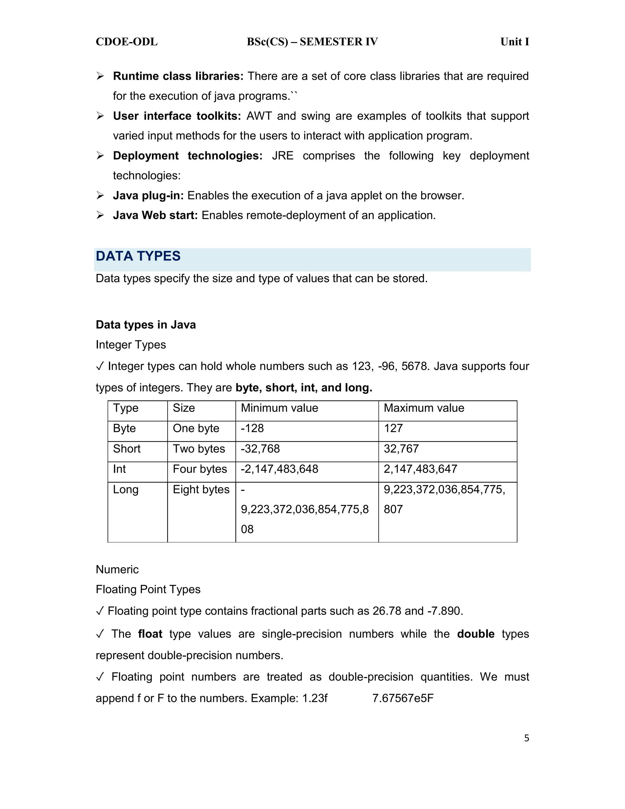 CDOE-ODL BSc(CS) SEMESTER IV Unit I
5
Runtime class libraries: There are a set of core class libraries that are required
for the execution of java programs.``
User interface toolkits: AWT and swing are examples of toolkits that support
varied input methods for the users to interact with application program.
Deployment technologies: JRE comprises the following key deployment
technologies:
Java plug-in: Enables the execution of a java applet on the browser.
Java Web start: Enables remote-deployment of an application.
DATA TYPES
Data types specify the size and type of values that can be stored.
Data types in Java
Integer Types
Integer types can hold whole numbers such as 123, -96, 5678. Java supports four
types of integers. They are byte, short, int, and long.
Type Size Minimum value Maximum value
Byte One byte -128 127
Short Two bytes -32,768 32,767
Int Four bytes -2,147,483,648 2,147,483,647
Long Eight bytes -
9,223,372,036,854,775,8
08
9,223,372,036,854,775,
807
Numeric
Floating Point Types
Floating point type contains fractional parts such as 26.78 and -7.890.
The float type values are single-precision numbers while the double types
represent double-precision numbers.
Floating point numbers are treated as double-precision quantities. We must
append f or F to the numbers. Example: 1.23f 7.67567e5F
 