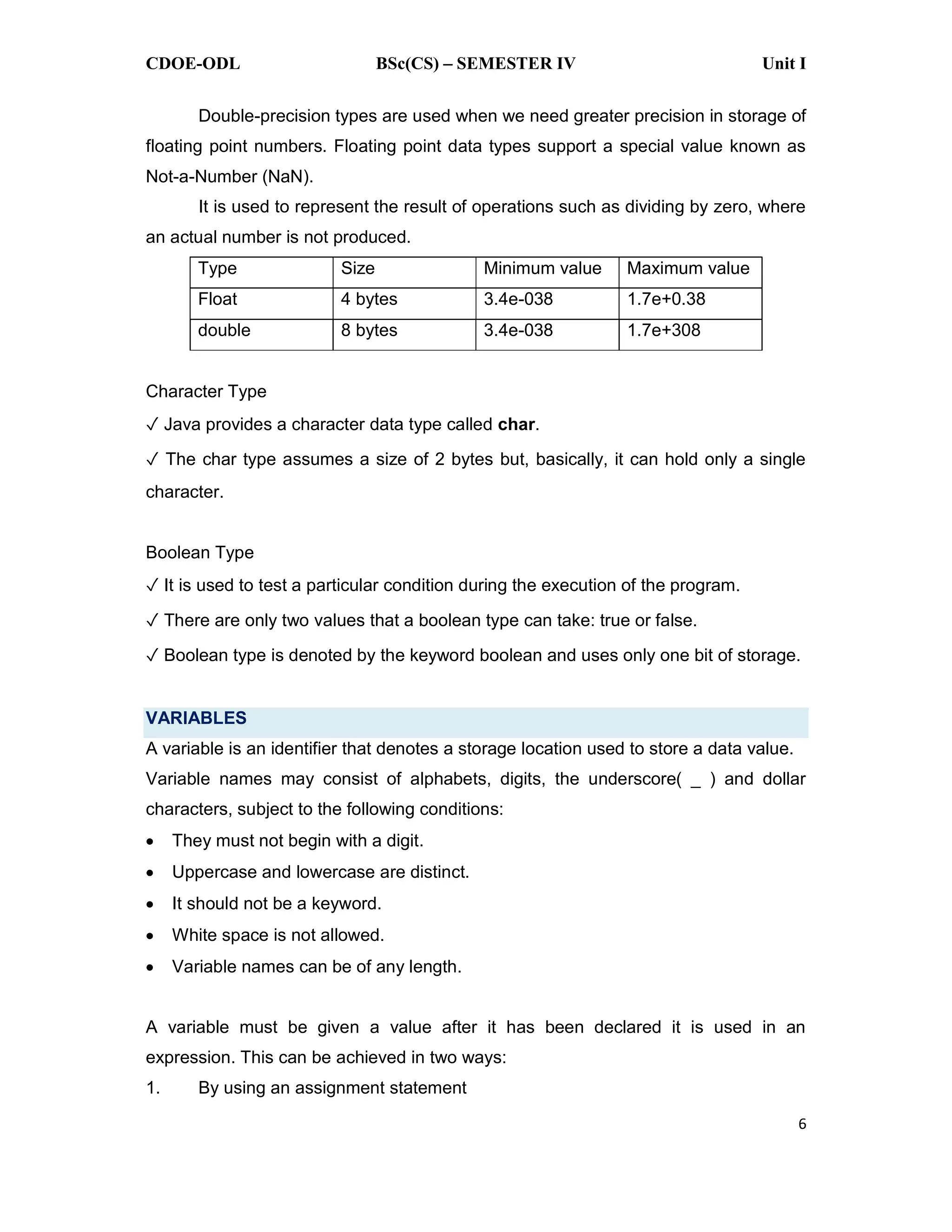 CDOE-ODL BSc(CS) SEMESTER IV Unit I
6
Double-precision types are used when we need greater precision in storage of
floating point numbers. Floating point data types support a special value known as
Not-a-Number (NaN).
It is used to represent the result of operations such as dividing by zero, where
an actual number is not produced.
Type Size Minimum value Maximum value
Float 4 bytes 3.4e-038 1.7e+0.38
double 8 bytes 3.4e-038 1.7e+308
Character Type
Java provides a character data type called char.
The char type assumes a size of 2 bytes but, basically, it can hold only a single
character.
Boolean Type
It is used to test a particular condition during the execution of the program.
There are only two values that a boolean type can take: true or false.
Boolean type is denoted by the keyword boolean and uses only one bit of storage.
VARIABLES
A variable is an identifier that denotes a storage location used to store a data value.
Variable names may consist of alphabets, digits, the underscore( _ ) and dollar
characters, subject to the following conditions:
They must not begin with a digit.
Uppercase and lowercase are distinct.
It should not be a keyword.
White space is not allowed.
Variable names can be of any length.
A variable must be given a value after it has been declared it is used in an
expression. This can be achieved in two ways:
1. By using an assignment statement
 