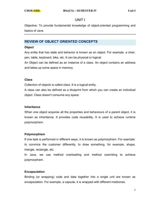 CDOE-ODL BSc(CS) SEMESTER IV Unit I
1
UNIT I
Objective: To provide fundamental knowledge of object-oriented programming and
basics of Java.
REVIEW OF OBJECT ORIENTED CONCEPTS
Object
Any entity that has state and behavior is known as an object. For example, a chair,
pen, table, keyboard, bike, etc. It can be physical or logical.
An Object can be defined as an instance of a class. An object contains an address
and takes up some space in memory.
Class
Collection of objects is called class. It is a logical entity.
A class can also be defined as a blueprint from which you can create an individual
object. Class doesn't consume any space.
Inheritance
When one object acquires all the properties and behaviours of a parent object, it is
known as inheritance. It provides code reusability. It is used to achieve runtime
polymorphism.
Polymorphism
If one task is performed in different ways, it is known as polymorphism. For example:
to convince the customer differently, to draw something, for example, shape,
triangle, rectangle, etc.
In Java, we use method overloading and method overriding to achieve
polymorphism.
Encapsulation
Binding (or wrapping) code and data together into a single unit are known as
encapsulation. For example, a capsule, it is wrapped with different medicines.
CDOE-ODL
 