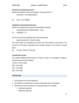 CDOE-ODL BSc(CS) SEMESTER IV Unit I
10
Creation of two-dimensional array
Arrays are created by using new operator. The general form is
arrayname = new type[row][col];
Ex: mata = new int[3][2];
Initialization of two-dimensional array:
Values are assigned to the array by specifying the subscript.
arrayname[subscript1][subsrcipt2] = value;
Ex: mata[2][2] = 15;
An array may also be initialized when they are declared.
type arrayname[ ][ ] = {list-of-values};
The list-of-values are separated by comma and surrounded by curly braces. The
memory for the array is allocated by the compiler based on the number of values
given.
Ex: int x[ ][ ] = {25,35,15,5,55,45}
Variable Size Arrays
two-dimensional array as follows.
int x[ ][ ] = new int [3][ ];
x[0] = new int[2];
x[1] = new int[5];
x[2] = new int[3];
OPERATORS
Java supports a rich set of operators.
An operator is a symbol that is used for manipulate data and variables.
Operators are used in programs to manipulate data and variables.
o Arithmetic operators
o Relational operators
 
