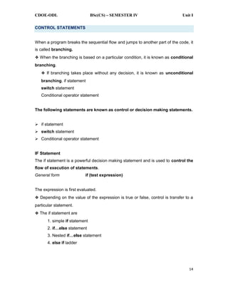 CDOE-ODL BSc(CS) SEMESTER IV Unit I
14
CONTROL STATEMENTS
When a program breaks the sequential flow and jumps to another part of the code, it
is called branching.
When the branching is based on a particular condition, it is known as conditional
branching.
If branching takes place without any decision, it is known as unconditional
branching. if statement
switch statement
Conditional operator statement
The following statements are known as control or decision making statements.
if statement
switch statement
Conditional operator statement
IF Statement
The if statement is a powerful decision making statement and is used to control the
flow of execution of statements.
General form if (test expression)
The expression is first evaluated.
Depending on the value of the expression is true or false, control is transfer to a
particular statement.
The if statement are
1. simple if statement
2. statement
3. Nested statement
4. else if ladder
 