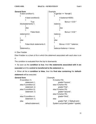 CDOE-ODL BSc(CS) SEMESTER IV Unit I
16
General form
if (test condition1)
{
if (test condition2)
{
True
blockstatements-1;
}
else
{
False block
statement-2;
}
}
else
{
False block statements-3;
}
Statement-x;
Example
{
if (balance>5000)
{
Bonus = 0.03 *
balance;
}
else
{
Bonus = 0.02 *
balance;
}
}
else
{
Bonus = 0.01 * balance;
}
balance=balance + bonus;
4. Else if ladder
Else If ladder is a chain of ifs in which the statement associated with each else is an
if.
The condition is evaluated from the top to downwards.
As soon as the condition is true, then the statements associated with it are
executed and the control is transferred to the statement -x.
When all the n condition is false, then the final else containing the default-
statement will be executed.
General form
If (condition-1)
statement-1;
else if (condition-2)
statement -2;
else if (condition-3)
statement -3;
else if (condition n)
statement -n;
else
default-statement;
Example
If (marks>79)
else if (marks>79)
else if (marks>79)
else if (marks>79)
else
-stmt
 