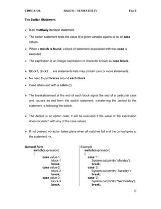 CDOE-ODL BSc(CS) SEMESTER IV Unit I
17
The Switch Statement
It an multiway decision statement.
The switch statement tests the value of a given variable against a list of case
values.
When a match is found, a block of statement associated with that case is
executed.
The expression is an integer expression or character known as case labels.
No need to put braces around each block
Case labels end with a colon (:)
The breakstatement at the end of each block signal the end of a particular case
and causes an exit from the switch statement, transferring the control to the
statement -x following the switch.
The default is an option case; it will be executed if the value of the expression
does not match with any of the case values.
If not present, no action takes place when all matches fail and the control goes to
the statement x.
General form
switch(expression)
{
case value-1:
block-1
break;
case value-2:
block-2
break;
case value-3:
block-3
break;
Example
switch(expression)
{
case
break;
case
break;
case
break;
 