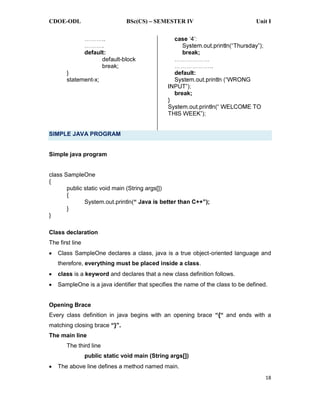 CDOE-ODL BSc(CS) SEMESTER IV Unit I
18
default:
default-block
break;
}
statement-x;
case
break;
default:
break;
}
SIMPLE JAVA PROGRAM
Simple java program
class SampleOne
{
public static void main (String args[])
{
System.out.println(
}
}
Class declaration
The first line
Class SampleOne declares a class, java is a true object-oriented language and
therefore, everything must be placed inside a class.
class is a keyword and declares that a new class definition follows.
SampleOne is a java identifier that specifies the name of the class to be defined.
Opening Brace
Every class definition in java begins with an opening brace and ends with a
matching closing brace
The main line
The third line
public static void main (String args[])
The above line defines a method named main.
 