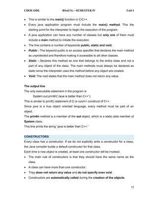 CDOE-ODL BSc(CS) SEMESTER IV Unit I
19
This is similar to the main() function in C/C++.
Every java application program must include the main() method. This the
starting point for the interpreter to begin the execution of the program.
A java application can have any number of classes but only one of them must
include a main method to initiate the execution.
The line contains a number of keywords public, static and void.
Public : The keyword public is an access specifier that declares the main method
as unprotected and therefore making it accessible to all other classes.
Static : Declares this method as one that belongs to the entire class and not a
part of any object of the class. The main methods must always be declared as
static since the interpreter uses this method before any object are created.
Void: The void states that the main method does not return any value.
The output line
The only executable statement in the program is
This is similar to printf() statement of C or cout<< construct of C++.
Since java is a true object oriented language, every method must be part of an
object.
The println method is a member of the out object, which is a static data member of
System class.
CONSTRUCTORS
Every class has a constructor. If we do not explicitly write a constructor for a class,
the Java compiler builds a default constructor for that class.
Each time a new object is created, at least one constructor will be invoked.
The main rule of constructors is that they should have the same name as the
class.
A class can have more than one constructor.
They does not return any value and do not specify even void.
Constructors are automatically called during the creation of the objects.
 