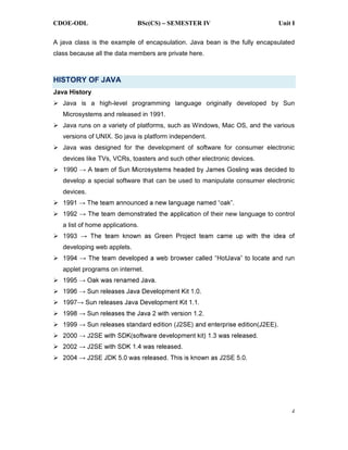 CDOE-ODL BSc(CS) SEMESTER IV Unit I
2
A java class is the example of encapsulation. Java bean is the fully encapsulated
class because all the data members are private here.
HISTORY OF JAVA
Java History
Java is a high-level programming language originally developed by Sun
Microsystems and released in 1991.
Java runs on a variety of platforms, such as Windows, Mac OS, and the various
versions of UNIX. So java is platform independent.
Java was designed for the development of software for consumer electronic
devices like TVs, VCRs, toasters and such other electronic devices.
199
develop a special software that can be used to manipulate consumer electronic
devices.
n of their new language to control
a list of home applications.
developing web applets.
applet programs on internet.
 