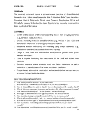 CDOE-ODL BSc(CS) SEMESTER IV Unit I
22
SUMMARY
The provided document covers a comprehensive overview of Object-Oriented
Concepts, Java History, Java Buzzwords, JVM Architecture, Data Types, Variables,
Operators, Control Statements, Simple Java Program, Constructors, String and
StringBuffer classes. Understand the basic Object-oriented concepts. Implement the
basic constructs of Core Java.
ACTIVITIES
o Identify and list objects and their corresponding classes from everyday scenarios
(e.g., car as an object, Car class).
o Create a hierarchy of classes related to vehicles (e.g., Vehicle -> Car, Truck) and
demonstrate inheritance by sharing properties and methods.
o Implement method overloading and overriding using simple scenarios (e.g.,
Shape class with various subclasses like Circle, Square).
o Design a Java class that demonstrates encapsulation (private fields, public
methods for access).
o Draw a diagram illustrating the components of the JVM and explain their
functions.
o Simulate scenarios where students must use if-else statements or switch
statements to control program flow based on different conditions.
o Create classes with multiple constructors and demonstrate how each constructor
is invoked during object instantiation.
SELF-ASSESSMENT QUESTIONS
1. How would you define an object in your own words?
2. What are the key characteristics of an object? Can you provide examples?
3. How do state and behavior relate to objects? Can you illustrate this with a specific object?
4. Why do objects occupy space in memory, and how does this affect program performance?
5. How is a class like a blueprint? Can you provide a real-world analogy?
6. What types of data and methods are typically included in a class definition?
7. How does inheritance promote code reusability? Can you give an example?
8. What is polymorphism, and why is it a key concept in object-oriented programming?
9. What are the two main types of polymorphism in Java? Can you briefly explain each?
10. How does method overloading demonstrate polymorphism? Can you give a code
example?
11. How does method overriding demonstrate polymorphism? Can you give a code example?
 
