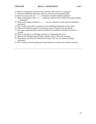 CDOE-ODL BSc(CS) SEMESTER IV Unit I
23
12. What is encapsulation, and how does it enhance data security in a program?
13. What are conditional statements, and why are they used in programming?
14. How do you structure an if-else statement to handle multiple conditions?
15. What is the purpose of the else if statement, and how does it differ from using multiple
if statements?
16. What are the logical operators (&&, ||, !) in Java, and how are they used in conditional
statements?
17. How would you test the correctness of your conditional statements in your code?
18. What are the different types of constructors in Java? Explain each type briefly.
19. How does a parameterized constructor differ from a default constructor? Provide an
example.
20. What is constructor overloading, and how is it implemented in Java?
21. What are the different types of loops available in Java? Describe each type.
22. What factors can affect the efficiency of a loop? How can you optimize looping
statements?
23. How would you test and debug your loop structures to ensure they function correctly?
 