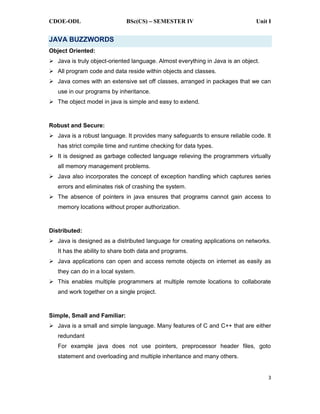 CDOE-ODL BSc(CS) SEMESTER IV Unit I
3
JAVA BUZZWORDS
Object Oriented:
Java is truly object-oriented language. Almost everything in Java is an object.
All program code and data reside within objects and classes.
Java comes with an extensive set off classes, arranged in packages that we can
use in our programs by inheritance.
The object model in java is simple and easy to extend.
Robust and Secure:
Java is a robust language. It provides many safeguards to ensure reliable code. It
has strict compile time and runtime checking for data types.
It is designed as garbage collected language relieving the programmers virtually
all memory management problems.
Java also incorporates the concept of exception handling which captures series
errors and eliminates risk of crashing the system.
The absence of pointers in java ensures that programs cannot gain access to
memory locations without proper authorization.
Distributed:
Java is designed as a distributed language for creating applications on networks.
It has the ability to share both data and programs.
Java applications can open and access remote objects on internet as easily as
they can do in a local system.
This enables multiple programmers at multiple remote locations to collaborate
and work together on a single project.
Simple, Small and Familiar:
Java is a small and simple language. Many features of C and C++ that are either
redundant
For example java does not use pointers, preprocessor header files, goto
statement and overloading and multiple inheritance and many others.
 