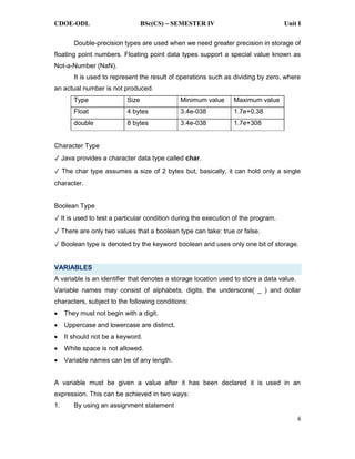 CDOE-ODL BSc(CS) SEMESTER IV Unit I
6
Double-precision types are used when we need greater precision in storage of
floating point numbers. Floating point data types support a special value known as
Not-a-Number (NaN).
It is used to represent the result of operations such as dividing by zero, where
an actual number is not produced.
Type Size Minimum value Maximum value
Float 4 bytes 3.4e-038 1.7e+0.38
double 8 bytes 3.4e-038 1.7e+308
Character Type
Java provides a character data type called char.
The char type assumes a size of 2 bytes but, basically, it can hold only a single
character.
Boolean Type
It is used to test a particular condition during the execution of the program.
There are only two values that a boolean type can take: true or false.
Boolean type is denoted by the keyword boolean and uses only one bit of storage.
VARIABLES
A variable is an identifier that denotes a storage location used to store a data value.
Variable names may consist of alphabets, digits, the underscore( _ ) and dollar
characters, subject to the following conditions:
They must not begin with a digit.
Uppercase and lowercase are distinct.
It should not be a keyword.
White space is not allowed.
Variable names can be of any length.
A variable must be given a value after it has been declared it is used in an
expression. This can be achieved in two ways:
1. By using an assignment statement
 