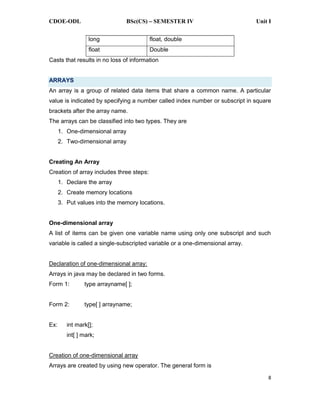 CDOE-ODL BSc(CS) SEMESTER IV Unit I
8
long float, double
float Double
Casts that results in no loss of information
ARRAYS
An array is a group of related data items that share a common name. A particular
value is indicated by specifying a number called index number or subscript in square
brackets after the array name.
The arrays can be classified into two types. They are
1. One-dimensional array
2. Two-dimensional array
Creating An Array
Creation of array includes three steps:
1. Declare the array
2. Create memory locations
3. Put values into the memory locations.
One-dimensional array
A list of items can be given one variable name using only one subscript and such
variable is called a single-subscripted variable or a one-dimensional array.
Declaration of one-dimensional array:
Arrays in java may be declared in two forms.
Form 1: type arrayname[ ];
Form 2: type[ ] arrayname;
Ex: int mark[];
int[ ] mark;
Creation of one-dimensional array
Arrays are created by using new operator. The general form is
 