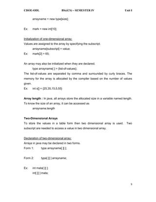 CDOE-ODL BSc(CS) SEMESTER IV Unit I
9
arrayname = new type[size];
Ex: mark = new int[10];
Initialization of one-dimensional array:
Values are assigned to the array by specifying the subscript.
arrayname[subscript] = value;
Ex: mark[2] = 65;
An array may also be initialized when they are declared.
type arrayname[ ] = {list-of-values};
The list-of-values are separated by comma and surrounded by curly braces. The
memory for the array is allocated by the compiler based on the number of values
given.
Ex: int x[] = {25,35,15,5,55}
Array length : In java, all arrays store the allocated size in a variable named length.
To know the size of an array, it can be accessed as
arrayname.length
Two-Dimensional Arrays
To store the values in a table form then two dimensional array is used. Two
subscript are needed to access a value in two dimensional array.
Declaration of two-dimensional array:
Arrays in java may be declared in two forms.
Form 1: type arrayname[ ][ ];
Form 2: type[ ][ ] arrayname;
Ex: int mata[ ][ ];
int[ ][ ] mata;
 