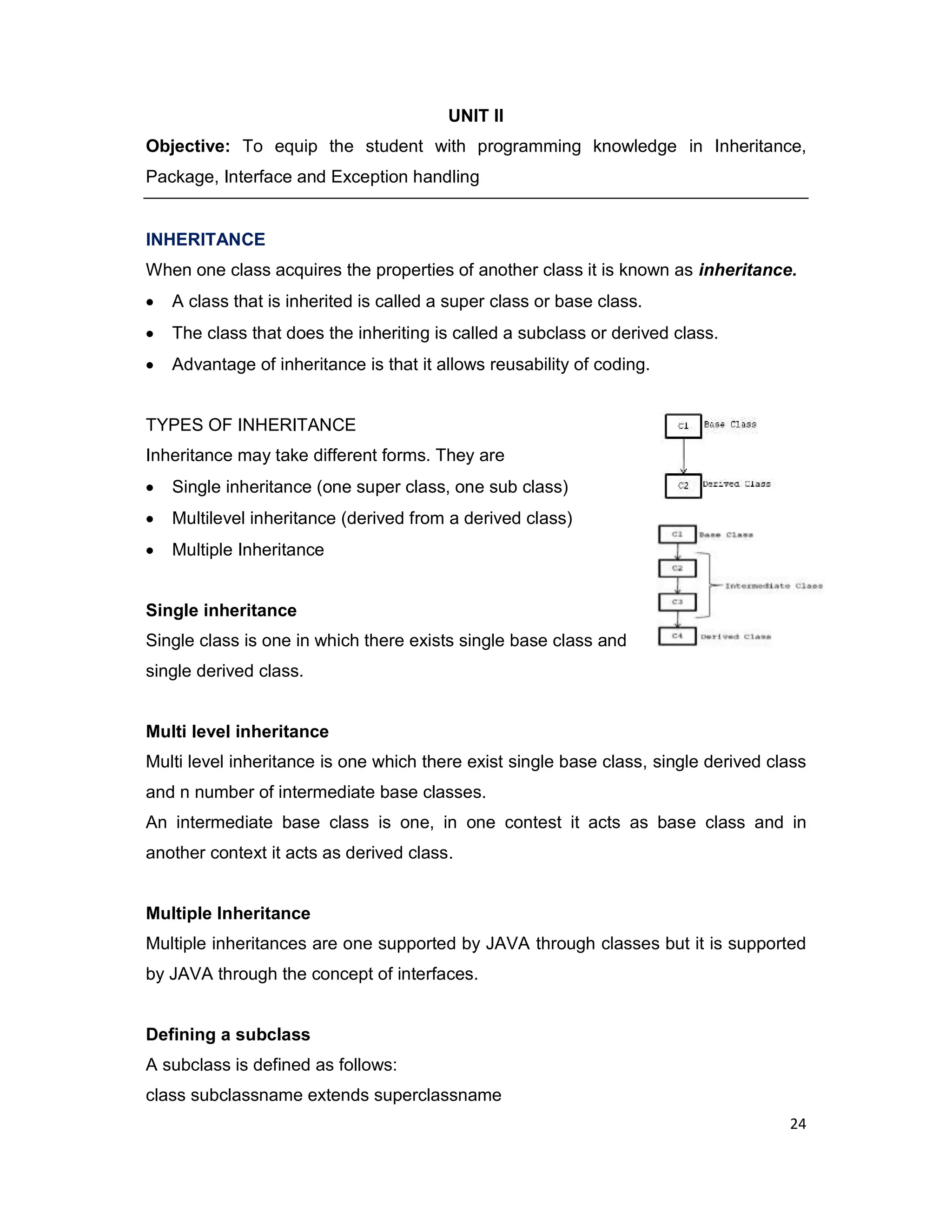 24 UNIT II Objective: To equip the student with programming knowledge in Inheritance, Package, Interface and Exception handling INHERITANCE When one class acquires the properties of another class it is known as inheritance. A class that is inherited is called a super class or base class. The class that does the inheriting is called a subclass or derived class. Advantage of inheritance is that it allows reusability of coding. TYPES OF INHERITANCE Inheritance may take different forms. They are Single inheritance (one super class, one sub class) Multilevel inheritance (derived from a derived class) Multiple Inheritance Single inheritance Single class is one in which there exists single base class and single derived class. Multi level inheritance Multi level inheritance is one which there exist single base class, single derived class and n number of intermediate base classes. An intermediate base class is one, in one contest it acts as base class and in another context it acts as derived class. Multiple Inheritance Multiple inheritances are one supported by JAVA through classes but it is supported by JAVA through the concept of interfaces. Defining a subclass A subclass is defined as follows: class subclassname extends superclassname 