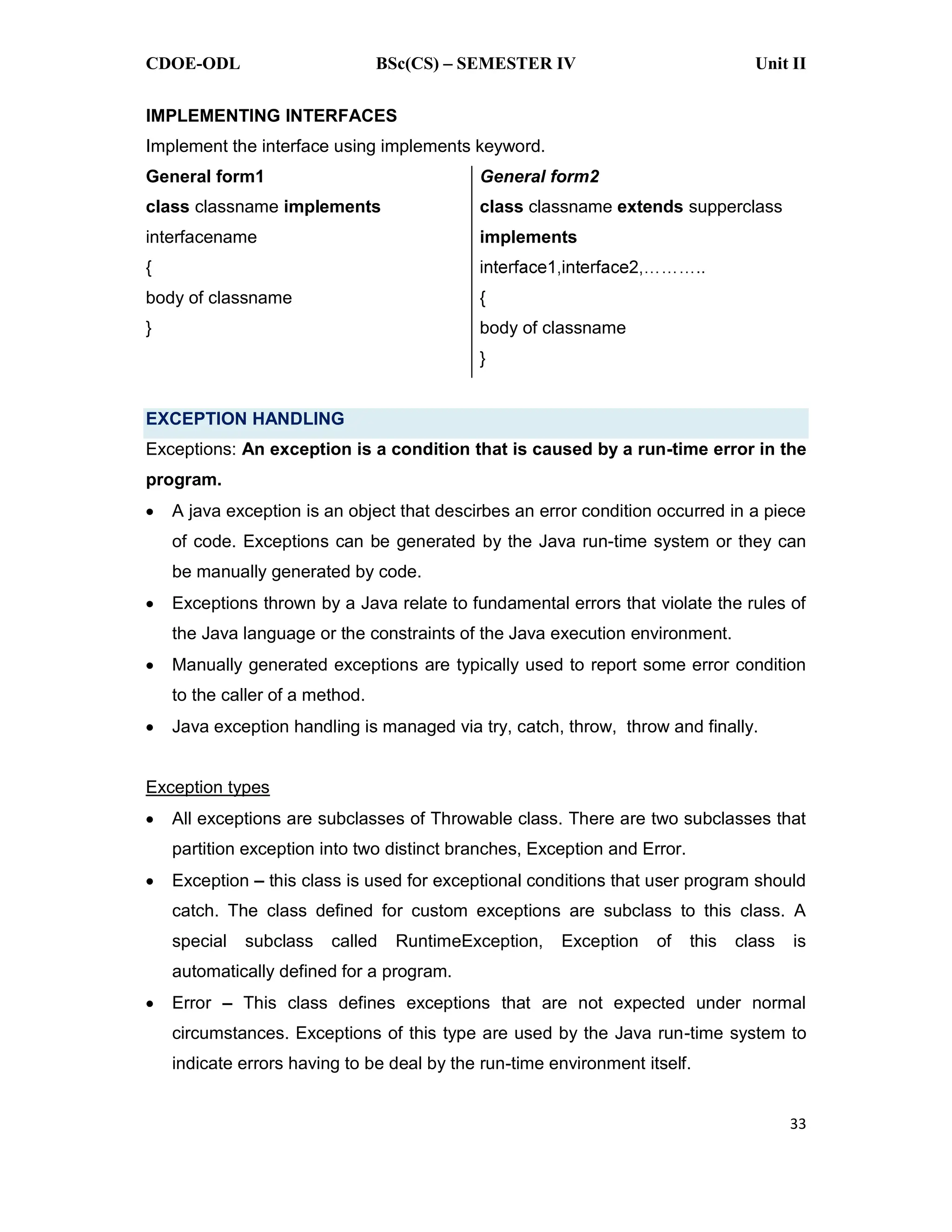 CDOE-ODL BSc(CS) SEMESTER IV Unit II 33 IMPLEMENTING INTERFACES Implement the interface using implements keyword. General form1 class classname implements interfacename { body of classname } General form2 class classname extends supperclass implements { body of classname } EXCEPTION HANDLING Exceptions: An exception is a condition that is caused by a run-time error in the program. A java exception is an object that descirbes an error condition occurred in a piece of code. Exceptions can be generated by the Java run-time system or they can be manually generated by code. Exceptions thrown by a Java relate to fundamental errors that violate the rules of the Java language or the constraints of the Java execution environment. Manually generated exceptions are typically used to report some error condition to the caller of a method. Java exception handling is managed via try, catch, throw, throw and finally. Exception types All exceptions are subclasses of Throwable class. There are two subclasses that partition exception into two distinct branches, Exception and Error. Exception this class is used for exceptional conditions that user program should catch. The class defined for custom exceptions are subclass to this class. A special subclass called RuntimeException, Exception of this class is automatically defined for a program. Error This class defines exceptions that are not expected under normal circumstances. Exceptions of this type are used by the Java run-time system to indicate errors having to be deal by the run-time environment itself. 