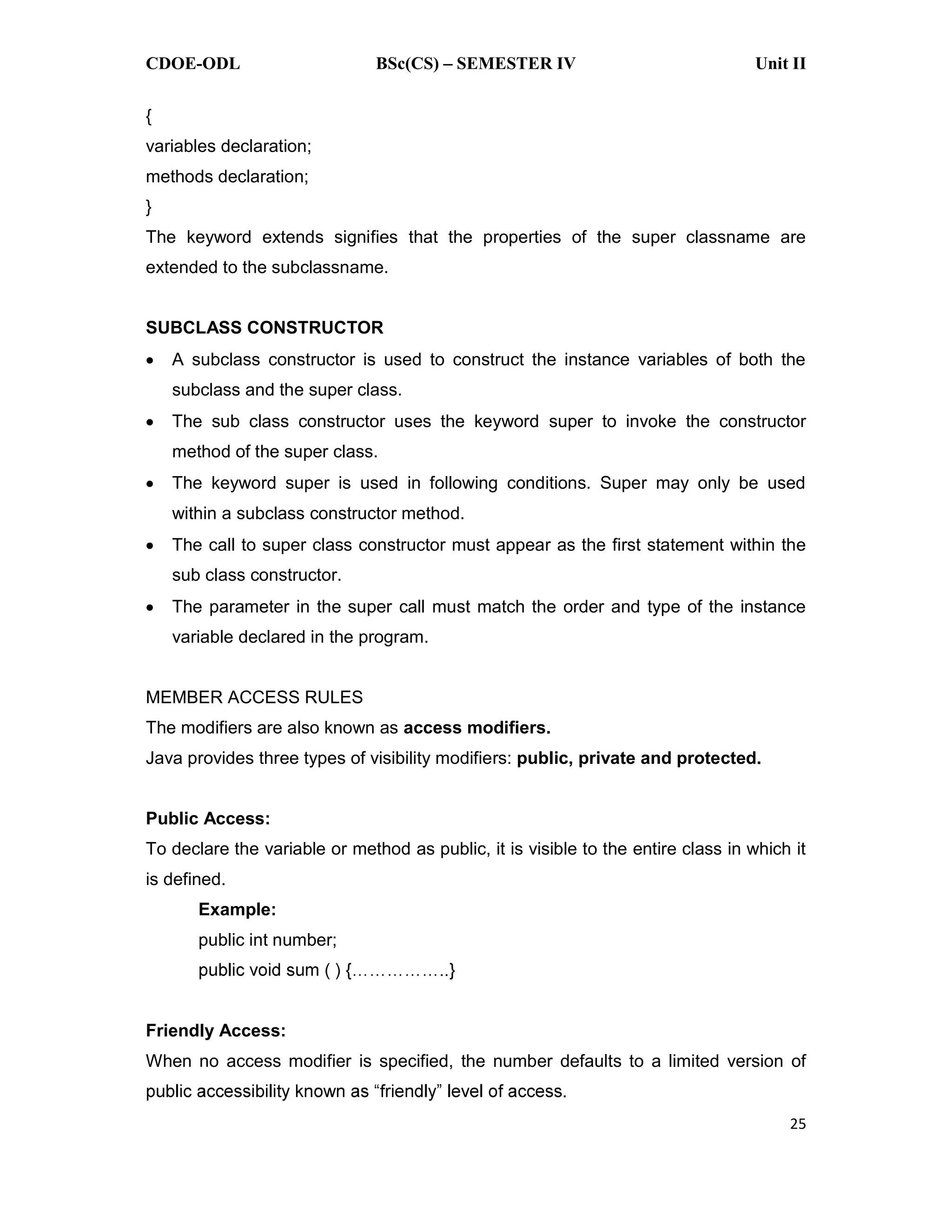 CDOE-ODL BSc(CS) SEMESTER IV Unit II 25 { variables declaration; methods declaration; } The keyword extends signifies that the properties of the super classname are extended to the subclassname. SUBCLASS CONSTRUCTOR A subclass constructor is used to construct the instance variables of both the subclass and the super class. The sub class constructor uses the keyword super to invoke the constructor method of the super class. The keyword super is used in following conditions. Super may only be used within a subclass constructor method. The call to super class constructor must appear as the first statement within the sub class constructor. The parameter in the super call must match the order and type of the instance variable declared in the program. MEMBER ACCESS RULES The modifiers are also known as access modifiers. Java provides three types of visibility modifiers: public, private and protected. Public Access: To declare the variable or method as public, it is visible to the entire class in which it is defined. Example: public int number; Friendly Access: When no access modifier is specified, the number defaults to a limited version of 