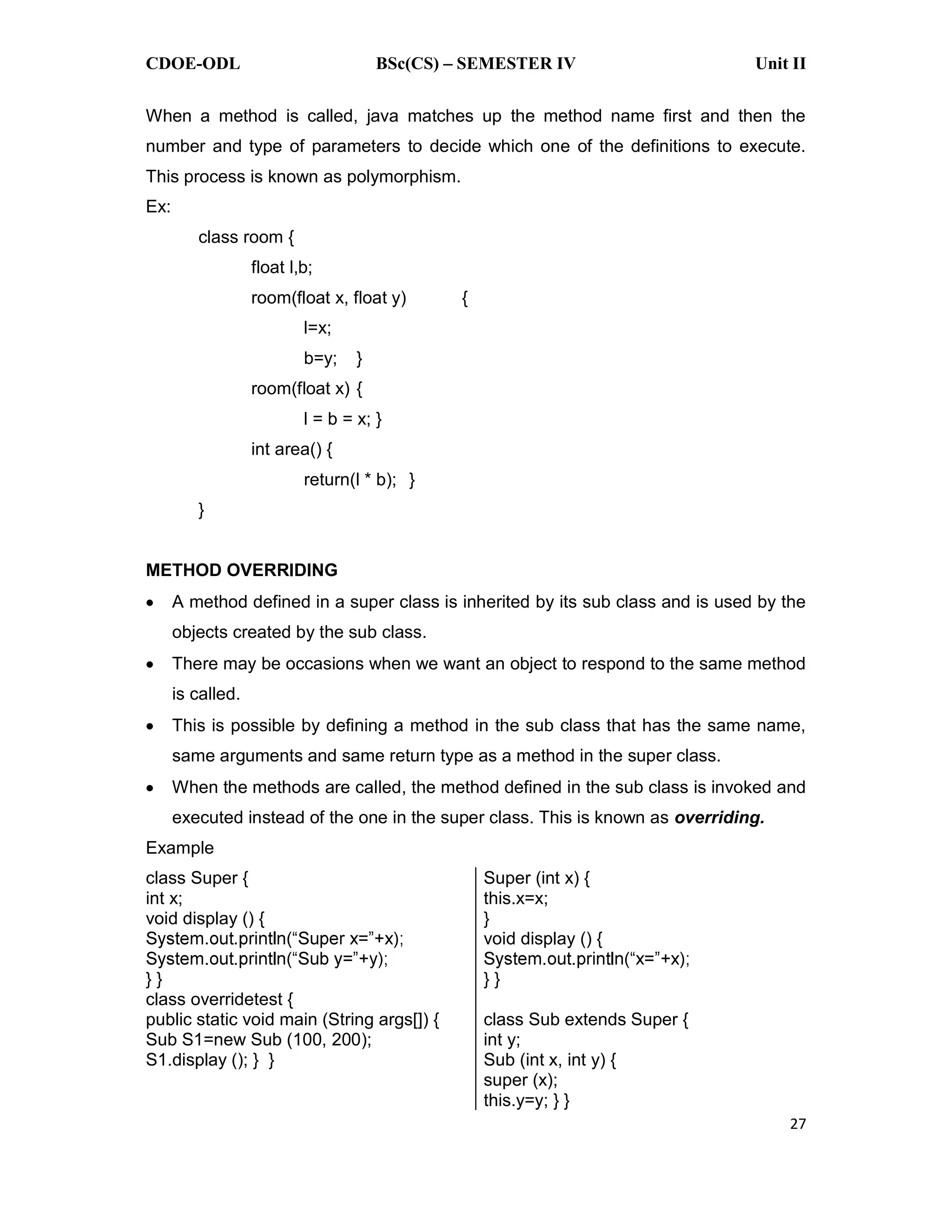 CDOE-ODL BSc(CS) SEMESTER IV Unit II 27 When a method is called, java matches up the method name first and then the number and type of parameters to decide which one of the definitions to execute. This process is known as polymorphism. Ex: class room { float l,b; room(float x, float y) { l=x; b=y; } room(float x) { l = b = x; } int area() { return(l * b); } } METHOD OVERRIDING A method defined in a super class is inherited by its sub class and is used by the objects created by the sub class. There may be occasions when we want an object to respond to the same method is called. This is possible by defining a method in the sub class that has the same name, same arguments and same return type as a method in the super class. When the methods are called, the method defined in the sub class is invoked and executed instead of the one in the super class. This is known as overriding. Example class Super { int x; void display () { } } class overridetest { public static void main (String args[]) { Sub S1=new Sub (100, 200); S1.display (); } } Super (int x) { this.x=x; } void display () { } } class Sub extends Super { int y; Sub (int x, int y) { super (x); this.y=y; } } 