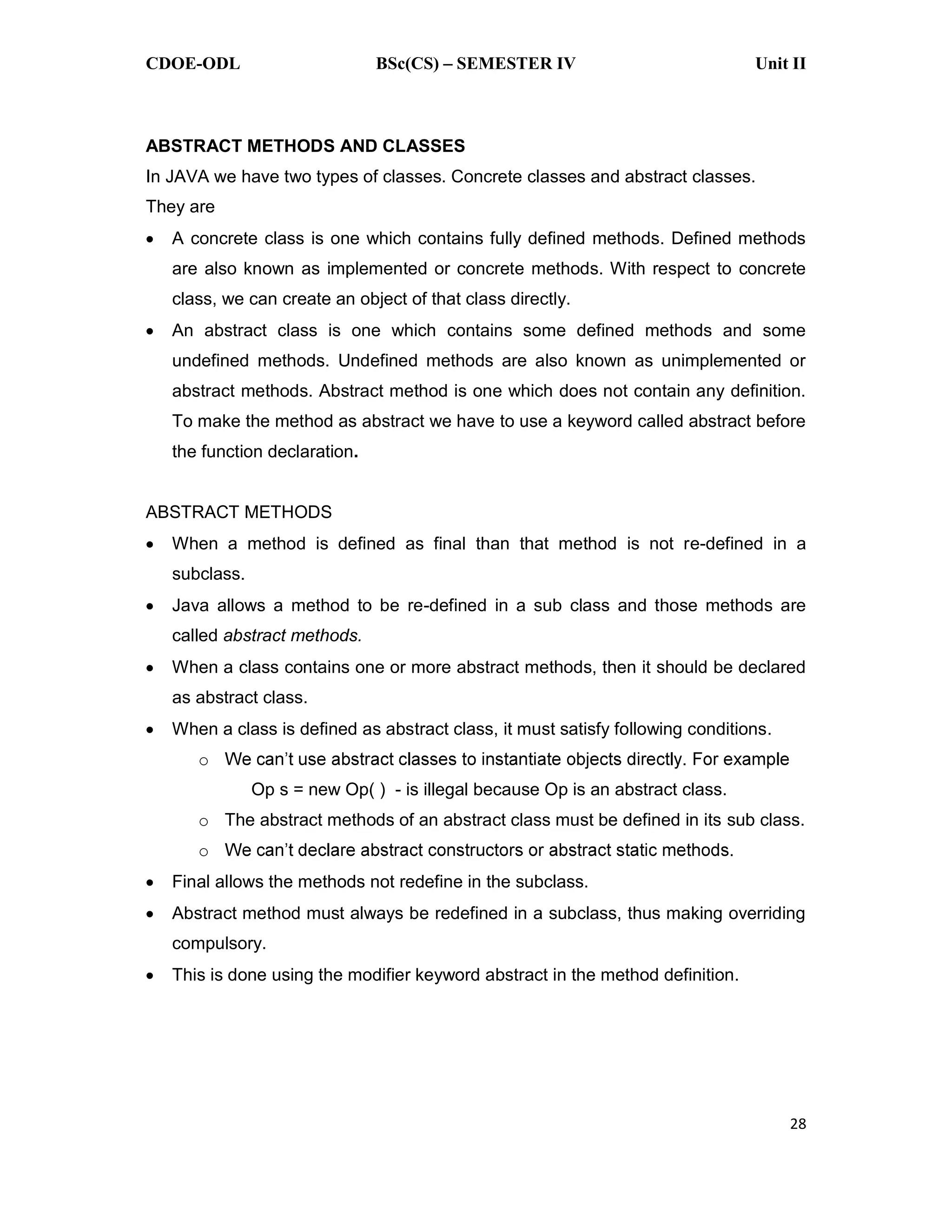 CDOE-ODL BSc(CS) SEMESTER IV Unit II 28 ABSTRACT METHODS AND CLASSES In JAVA we have two types of classes. Concrete classes and abstract classes. They are A concrete class is one which contains fully defined methods. Defined methods are also known as implemented or concrete methods. With respect to concrete class, we can create an object of that class directly. An abstract class is one which contains some defined methods and some undefined methods. Undefined methods are also known as unimplemented or abstract methods. Abstract method is one which does not contain any definition. To make the method as abstract we have to use a keyword called abstract before the function declaration. ABSTRACT METHODS When a method is defined as final than that method is not re-defined in a subclass. Java allows a method to be re-defined in a sub class and those methods are called abstract methods. When a class contains one or more abstract methods, then it should be declared as abstract class. When a class is defined as abstract class, it must satisfy following conditions. o Op s = new Op( ) - is illegal because Op is an abstract class. o The abstract methods of an abstract class must be defined in its sub class. o Final allows the methods not redefine in the subclass. Abstract method must always be redefined in a subclass, thus making overriding compulsory. This is done using the modifier keyword abstract in the method definition. 
