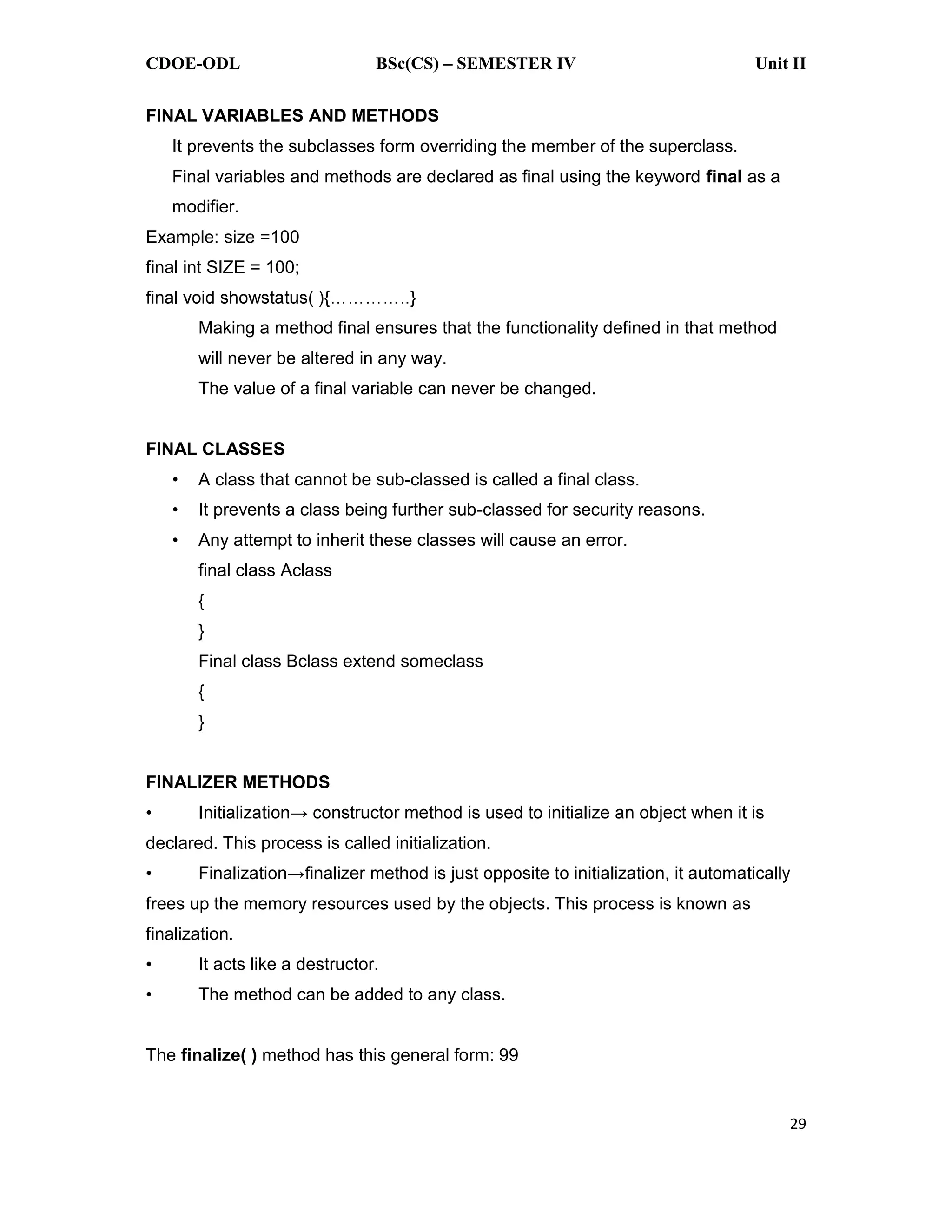 CDOE-ODL BSc(CS) SEMESTER IV Unit II 29 FINAL VARIABLES AND METHODS It prevents the subclasses form overriding the member of the superclass. Final variables and methods are declared as final using the keyword final as a modifier. Example: size =100 final int SIZE = 100; Making a method final ensures that the functionality defined in that method will never be altered in any way. The value of a final variable can never be changed. FINAL CLASSES A class that cannot be sub-classed is called a final class. It prevents a class being further sub-classed for security reasons. Any attempt to inherit these classes will cause an error. final class Aclass { } Final class Bclass extend someclass { } FINALIZER METHODS declared. This process is called initialization. frees up the memory resources used by the objects. This process is known as finalization. It acts like a destructor. The method can be added to any class. The finalize( ) method has this general form: 99 