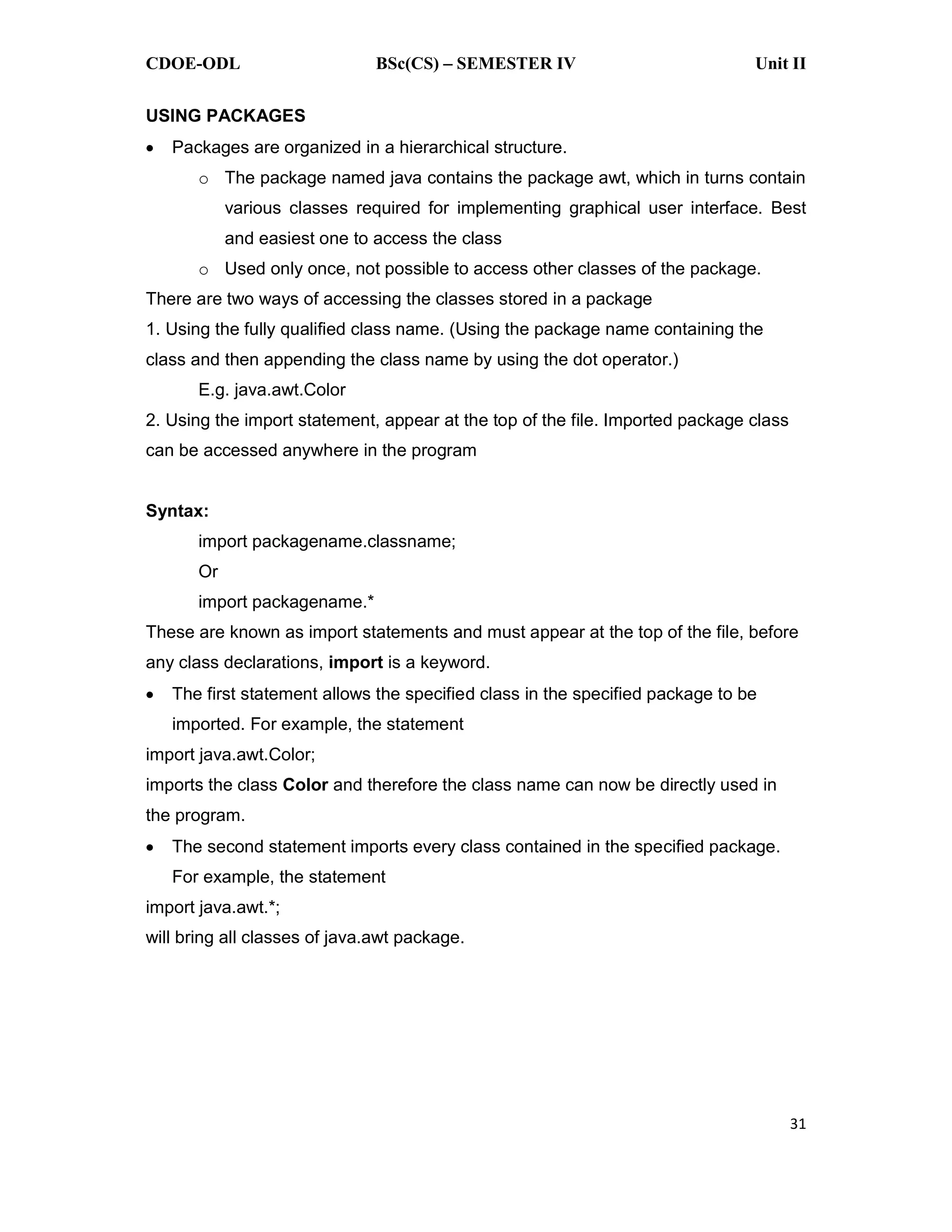 CDOE-ODL BSc(CS) SEMESTER IV Unit II 31 USING PACKAGES Packages are organized in a hierarchical structure. o The package named java contains the package awt, which in turns contain various classes required for implementing graphical user interface. Best and easiest one to access the class o Used only once, not possible to access other classes of the package. There are two ways of accessing the classes stored in a package 1. Using the fully qualified class name. (Using the package name containing the class and then appending the class name by using the dot operator.) E.g. java.awt.Color 2. Using the import statement, appear at the top of the file. Imported package class can be accessed anywhere in the program Syntax: import packagename.classname; Or import packagename.* These are known as import statements and must appear at the top of the file, before any class declarations, import is a keyword. The first statement allows the specified class in the specified package to be imported. For example, the statement import java.awt.Color; imports the class Color and therefore the class name can now be directly used in the program. The second statement imports every class contained in the specified package. For example, the statement import java.awt.*; will bring all classes of java.awt package. 