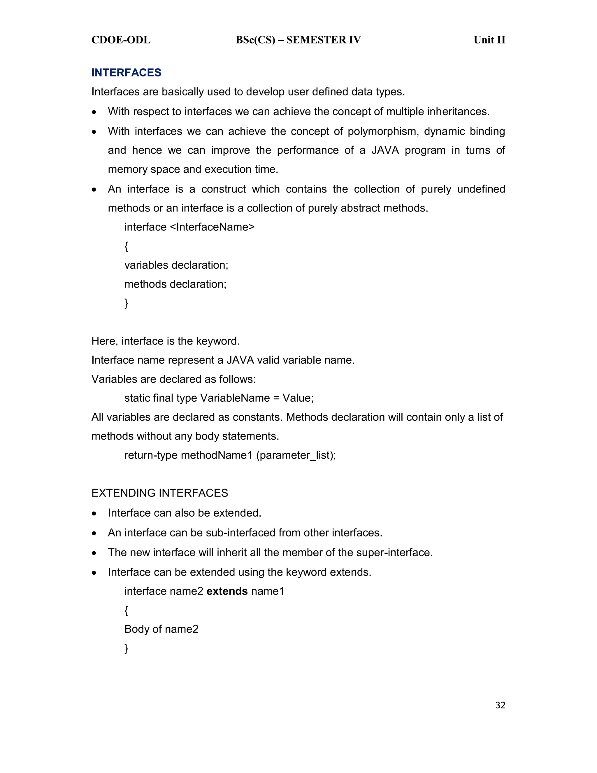 CDOE-ODL BSc(CS) SEMESTER IV Unit II 32 INTERFACES Interfaces are basically used to develop user defined data types. With respect to interfaces we can achieve the concept of multiple inheritances. With interfaces we can achieve the concept of polymorphism, dynamic binding and hence we can improve the performance of a JAVA program in turns of memory space and execution time. An interface is a construct which contains the collection of purely undefined methods or an interface is a collection of purely abstract methods. interface <InterfaceName> { variables declaration; methods declaration; } Here, interface is the keyword. Interface name represent a JAVA valid variable name. Variables are declared as follows: static final type VariableName = Value; All variables are declared as constants. Methods declaration will contain only a list of methods without any body statements. return-type methodName1 (parameter_list); EXTENDING INTERFACES Interface can also be extended. An interface can be sub-interfaced from other interfaces. The new interface will inherit all the member of the super-interface. Interface can be extended using the keyword extends. interface name2 extends name1 { Body of name2 } 