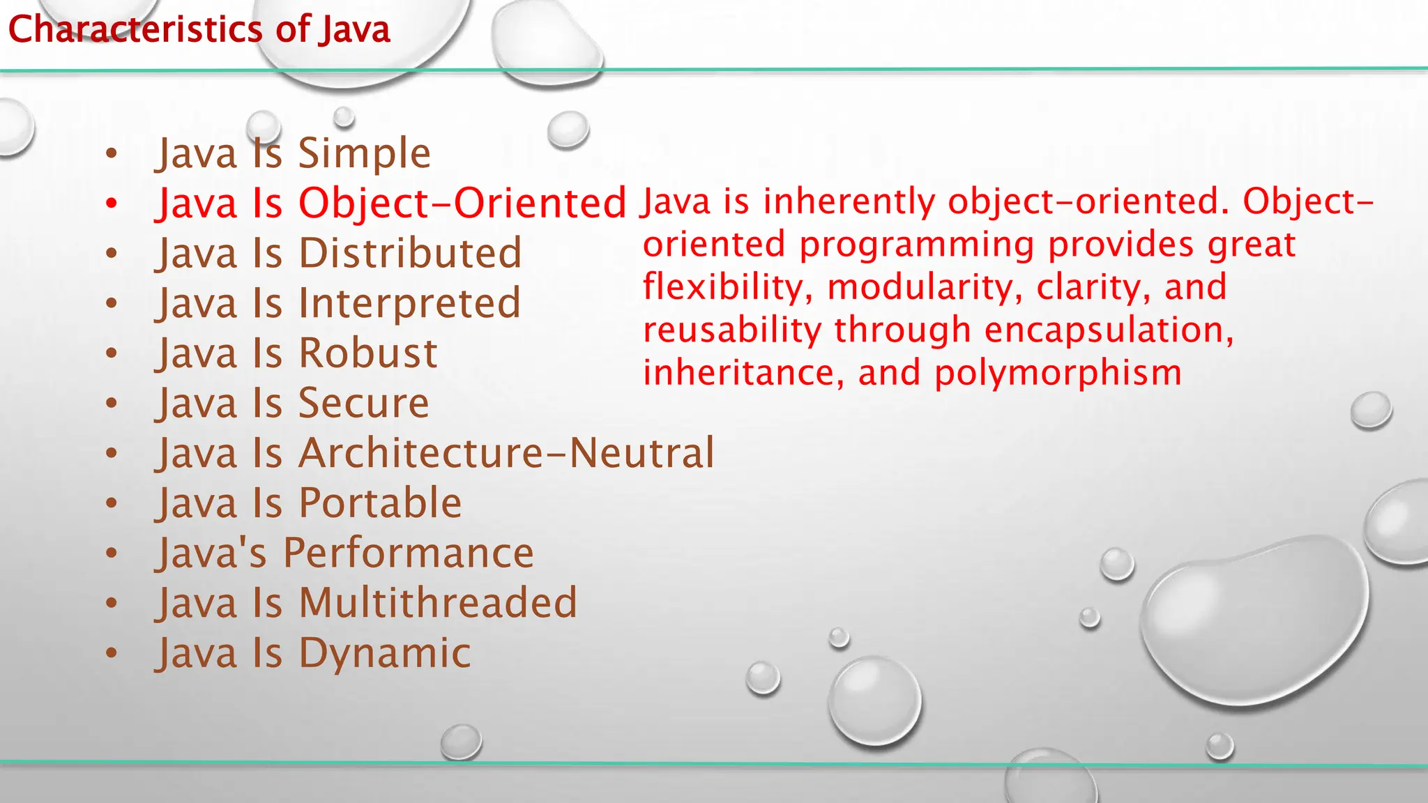 Characteristics of Java
• Java Is Simple
• Java Is Object-Oriented
• Java Is Distributed
• Java Is Interpreted
• Java Is Robust
• Java Is Secure
• Java Is Architecture-Neutral
• Java Is Portable
• Java's Performance
• Java Is Multithreaded
• Java Is Dynamic
Java is inherently object-oriented. Object-
oriented programming provides great
flexibility, modularity, clarity, and
reusability through encapsulation,
inheritance, and polymorphism
 