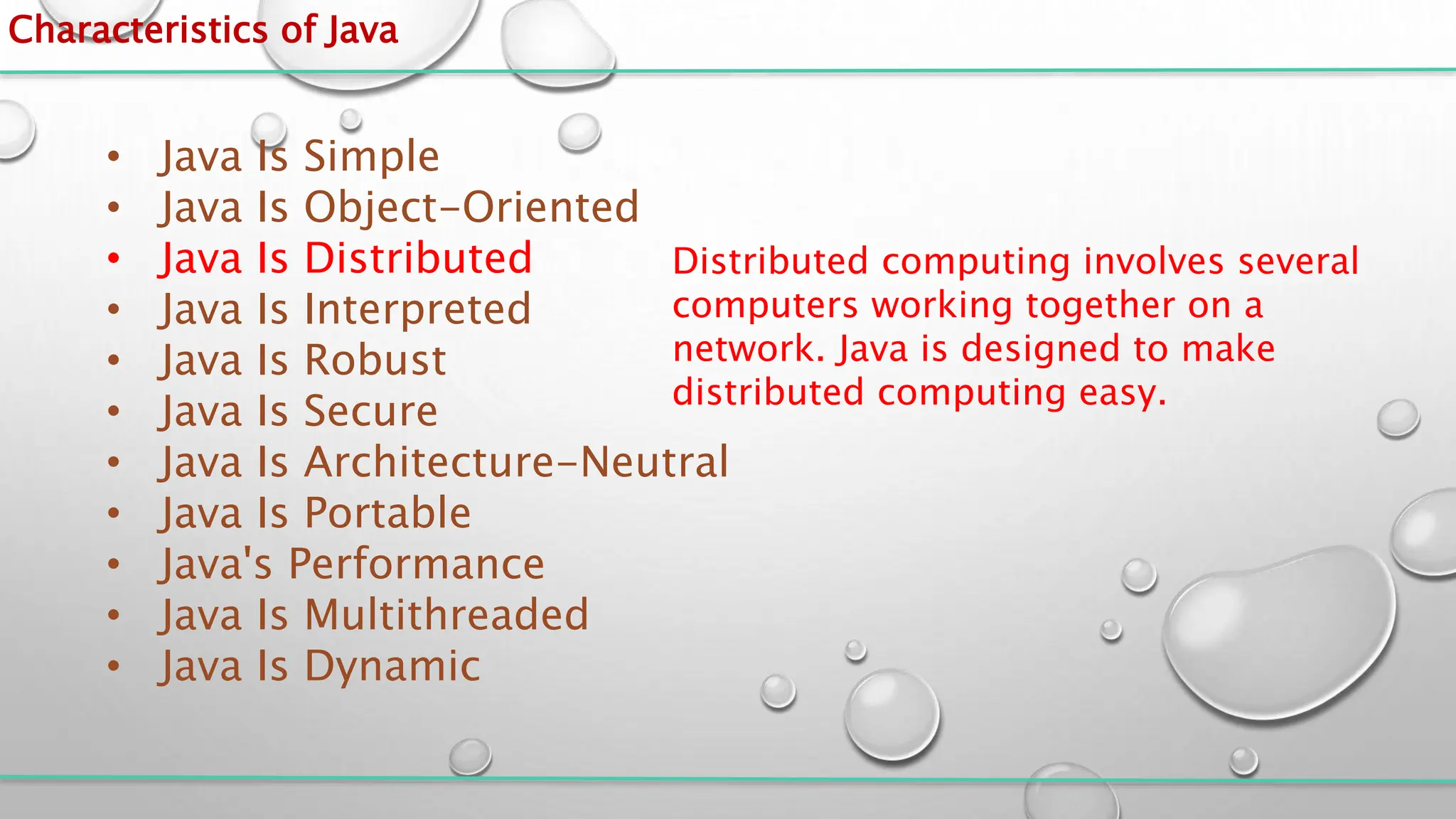 Characteristics of Java
• Java Is Simple
• Java Is Object-Oriented
• Java Is Distributed
• Java Is Interpreted
• Java Is Robust
• Java Is Secure
• Java Is Architecture-Neutral
• Java Is Portable
• Java's Performance
• Java Is Multithreaded
• Java Is Dynamic
Distributed computing involves several
computers working together on a
network. Java is designed to make
distributed computing easy.
 