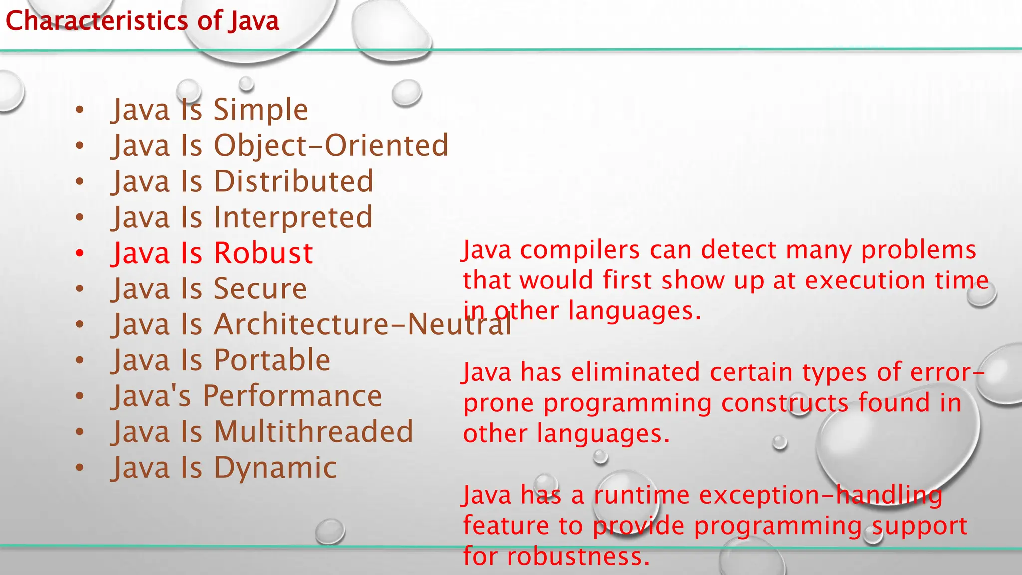 Characteristics of Java
• Java Is Simple
• Java Is Object-Oriented
• Java Is Distributed
• Java Is Interpreted
• Java Is Robust
• Java Is Secure
• Java Is Architecture-Neutral
• Java Is Portable
• Java's Performance
• Java Is Multithreaded
• Java Is Dynamic
Java compilers can detect many problems
that would first show up at execution time
in other languages.
Java has eliminated certain types of error-
prone programming constructs found in
other languages.
Java has a runtime exception-handling
feature to provide programming support
for robustness.
 