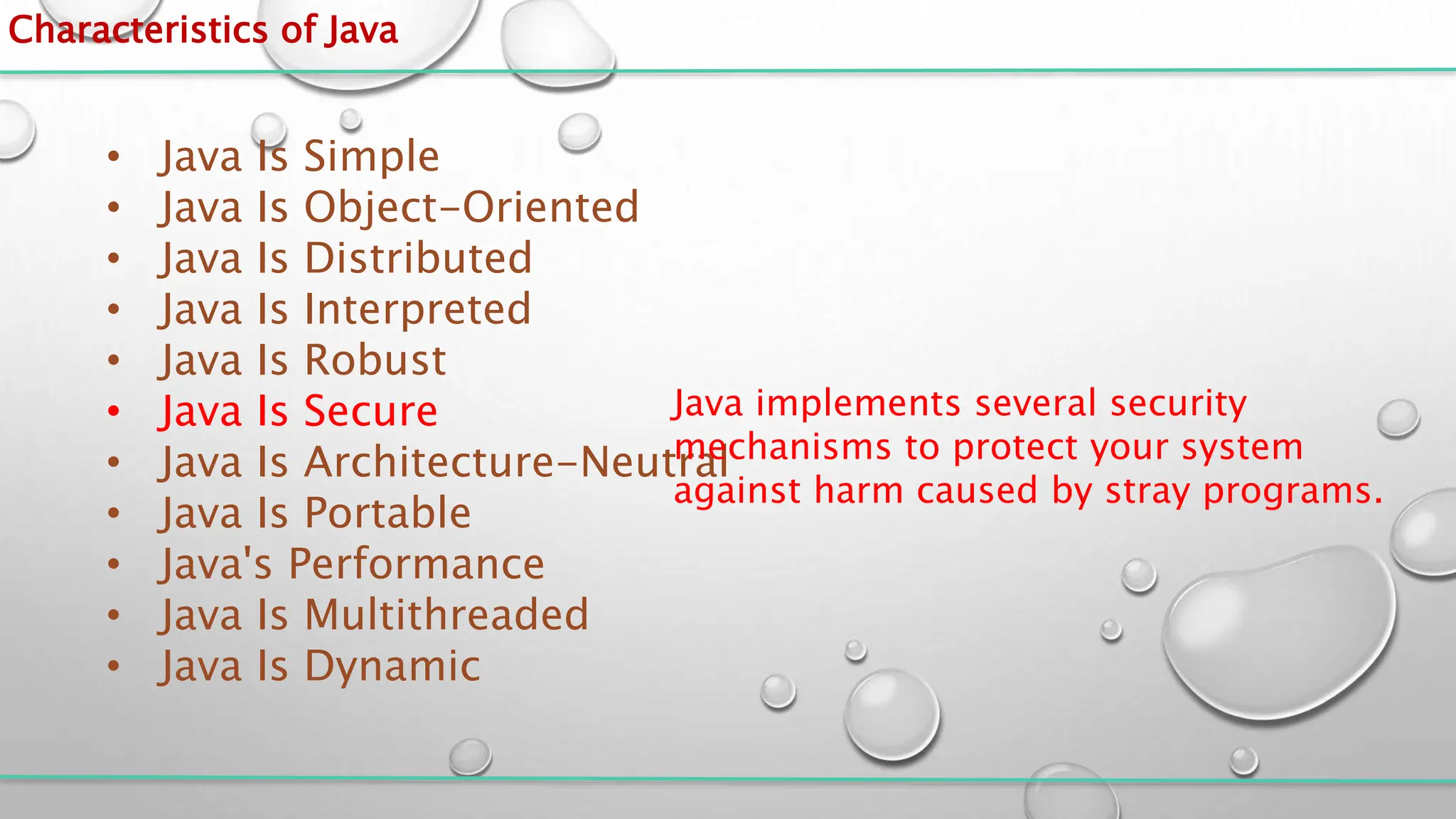 Characteristics of Java
• Java Is Simple
• Java Is Object-Oriented
• Java Is Distributed
• Java Is Interpreted
• Java Is Robust
• Java Is Secure
• Java Is Architecture-Neutral
• Java Is Portable
• Java's Performance
• Java Is Multithreaded
• Java Is Dynamic
Java implements several security
mechanisms to protect your system
against harm caused by stray programs.
 
