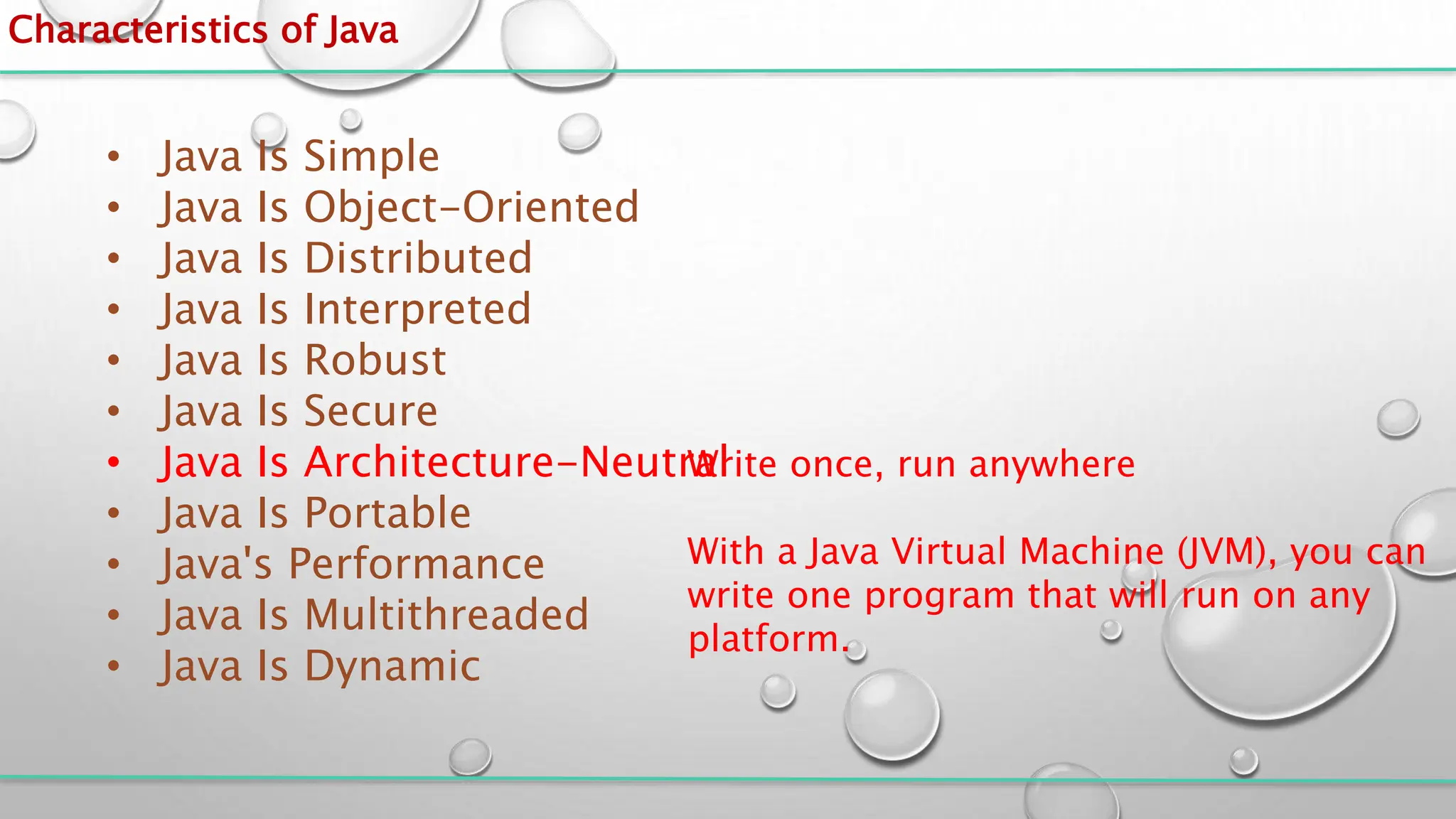 Characteristics of Java
• Java Is Simple
• Java Is Object-Oriented
• Java Is Distributed
• Java Is Interpreted
• Java Is Robust
• Java Is Secure
• Java Is Architecture-Neutral
• Java Is Portable
• Java's Performance
• Java Is Multithreaded
• Java Is Dynamic
Write once, run anywhere
With a Java Virtual Machine (JVM), you can
write one program that will run on any
platform.
 