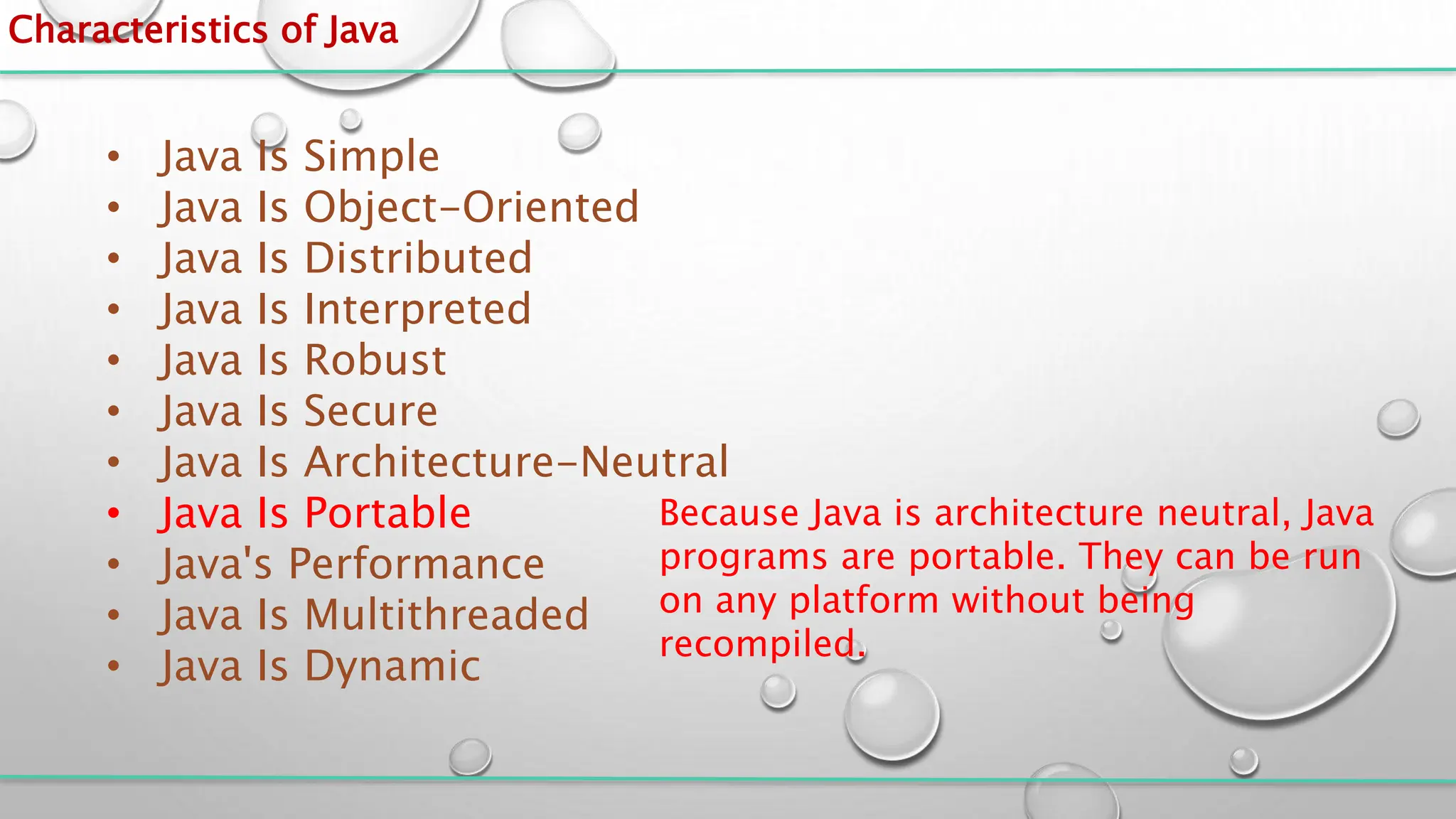 Characteristics of Java
• Java Is Simple
• Java Is Object-Oriented
• Java Is Distributed
• Java Is Interpreted
• Java Is Robust
• Java Is Secure
• Java Is Architecture-Neutral
• Java Is Portable
• Java's Performance
• Java Is Multithreaded
• Java Is Dynamic
Because Java is architecture neutral, Java
programs are portable. They can be run
on any platform without being
recompiled.
 
