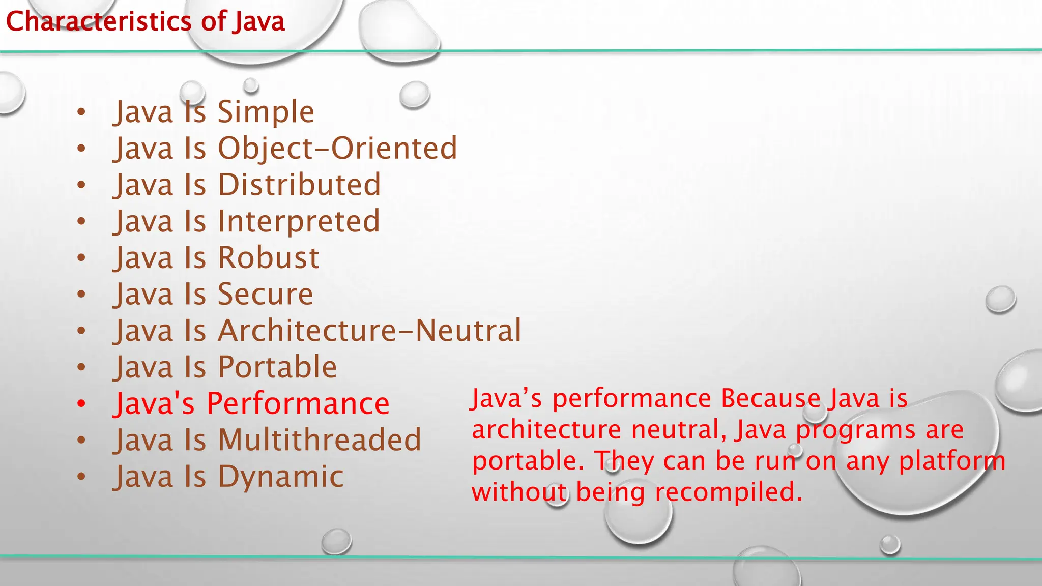 Characteristics of Java
• Java Is Simple
• Java Is Object-Oriented
• Java Is Distributed
• Java Is Interpreted
• Java Is Robust
• Java Is Secure
• Java Is Architecture-Neutral
• Java Is Portable
• Java's Performance
• Java Is Multithreaded
• Java Is Dynamic
Java’s performance Because Java is
architecture neutral, Java programs are
portable. They can be run on any platform
without being recompiled.
 
