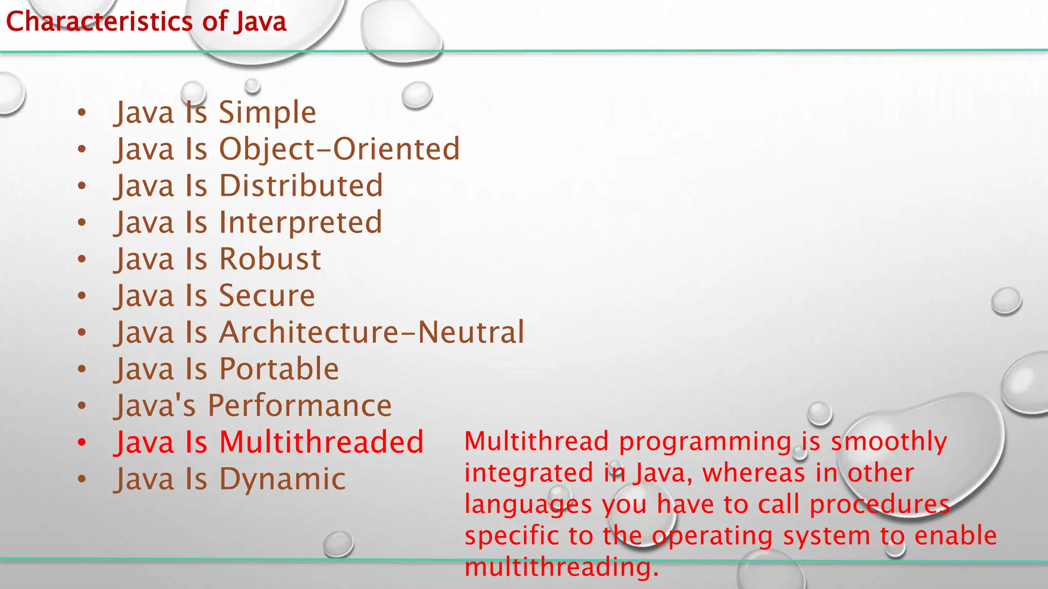 Characteristics of Java
• Java Is Simple
• Java Is Object-Oriented
• Java Is Distributed
• Java Is Interpreted
• Java Is Robust
• Java Is Secure
• Java Is Architecture-Neutral
• Java Is Portable
• Java's Performance
• Java Is Multithreaded
• Java Is Dynamic
Multithread programming is smoothly
integrated in Java, whereas in other
languages you have to call procedures
specific to the operating system to enable
multithreading.
 
