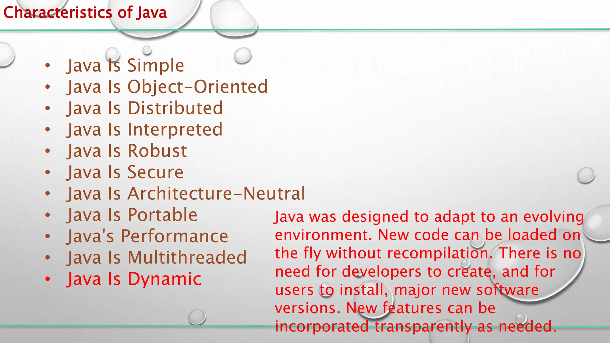 Characteristics of Java
• Java Is Simple
• Java Is Object-Oriented
• Java Is Distributed
• Java Is Interpreted
• Java Is Robust
• Java Is Secure
• Java Is Architecture-Neutral
• Java Is Portable
• Java's Performance
• Java Is Multithreaded
• Java Is Dynamic
Java was designed to adapt to an evolving
environment. New code can be loaded on
the fly without recompilation. There is no
need for developers to create, and for
users to install, major new software
versions. New features can be
incorporated transparently as needed.
 
