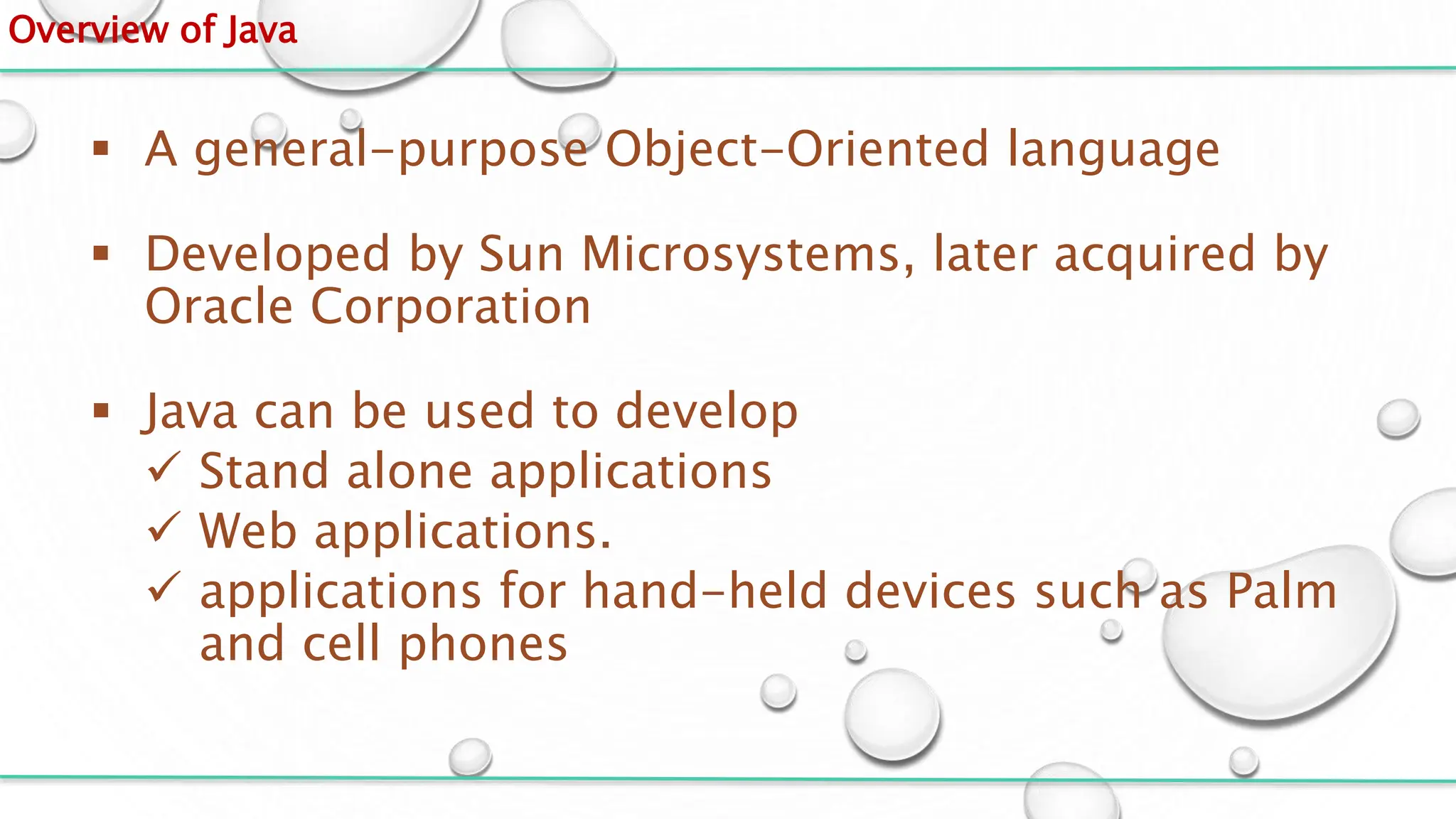 Overview of Java
 A general-purpose Object-Oriented language
 Developed by Sun Microsystems, later acquired by
Oracle Corporation
 Java can be used to develop
 Stand alone applications
 Web applications.
 applications for hand-held devices such as Palm
and cell phones
 