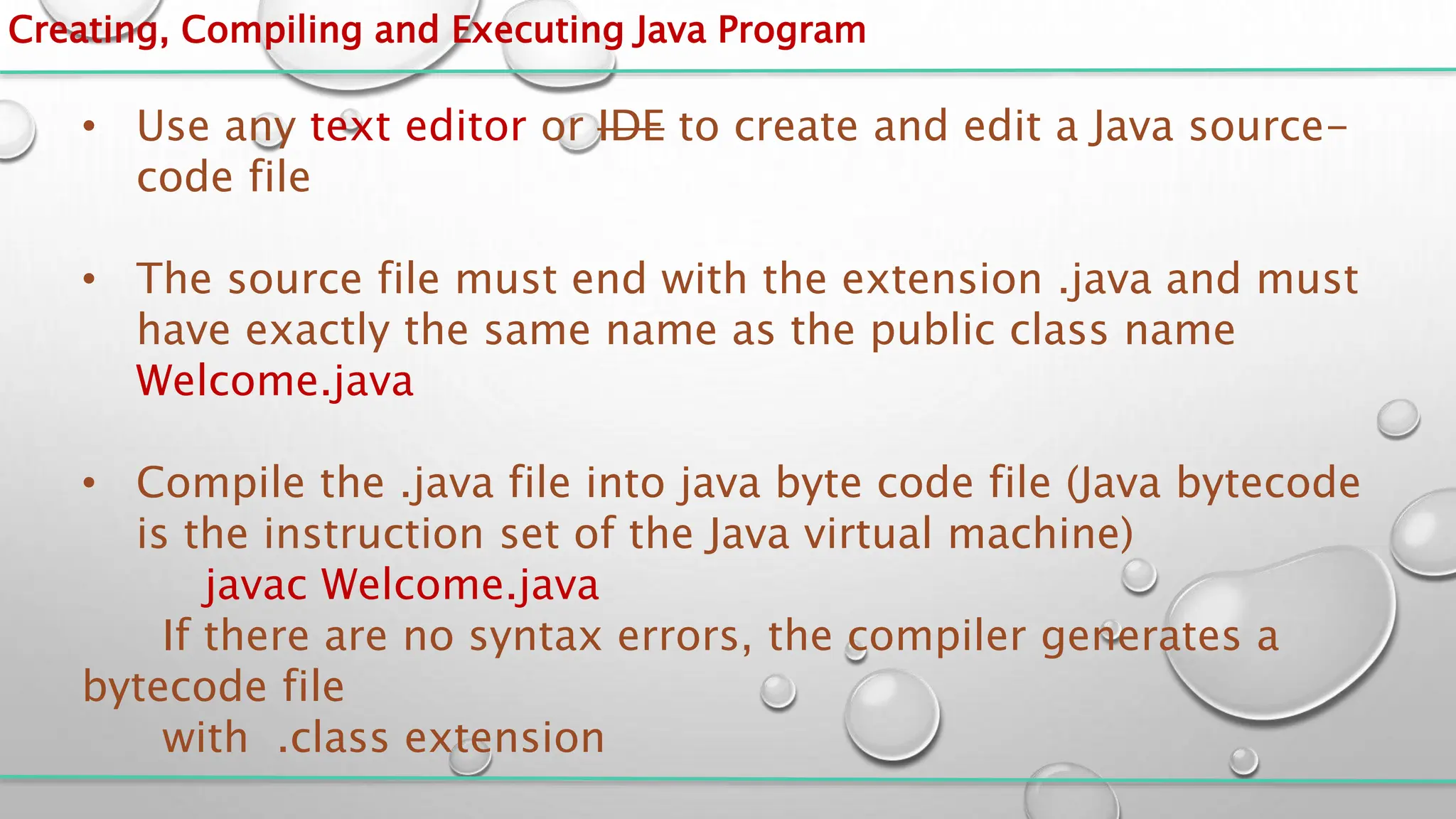 Creating, Compiling and Executing Java Program
• Use any text editor or IDE to create and edit a Java source-
code file
• The source file must end with the extension .java and must
have exactly the same name as the public class name
Welcome.java
• Compile the .java file into java byte code file (Java bytecode
is the instruction set of the Java virtual machine)
javac Welcome.java
If there are no syntax errors, the compiler generates a
bytecode file
with .class extension
 