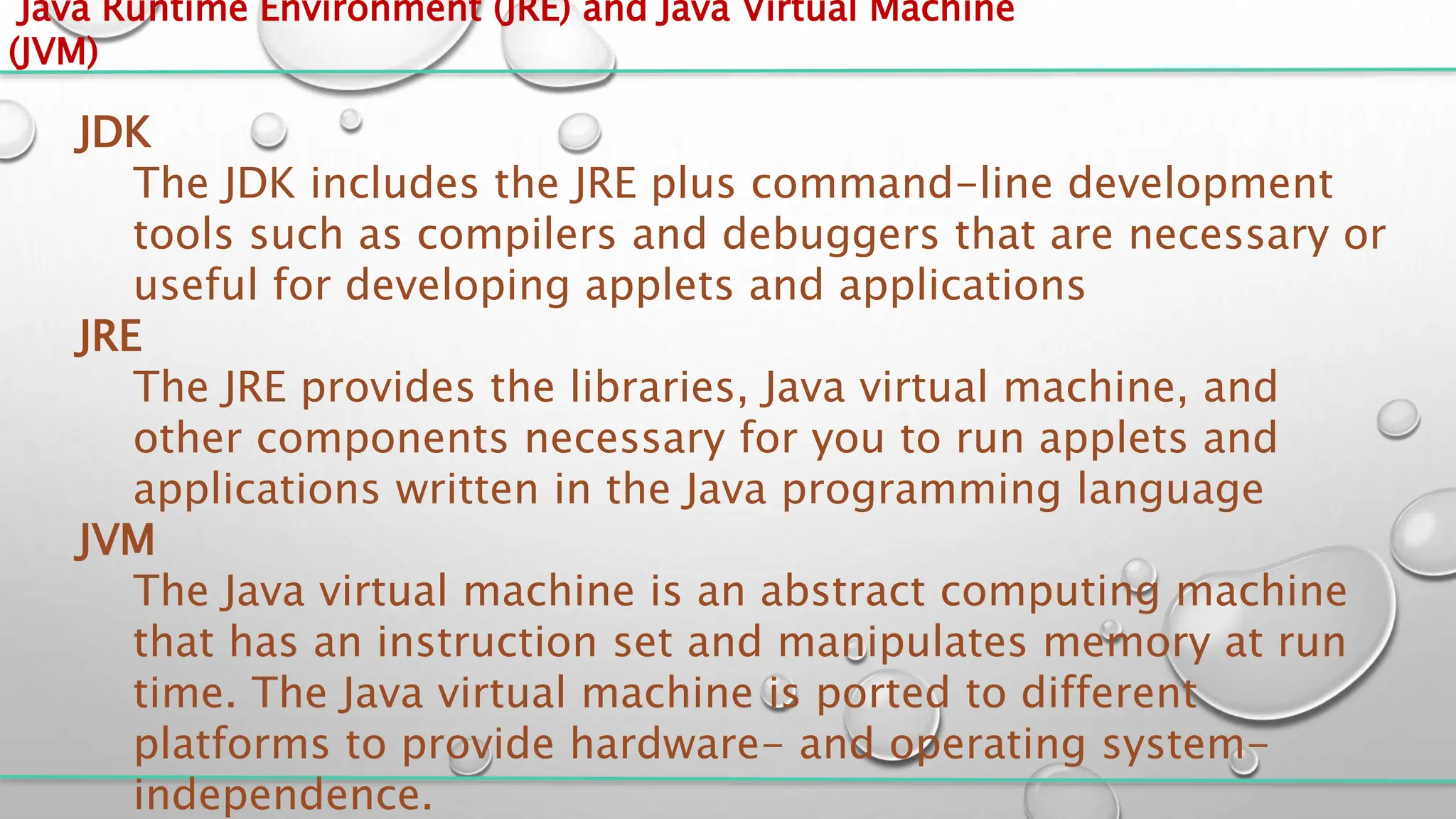 Java Runtime Environment (JRE) and Java Virtual Machine
(JVM)
JDK
The JDK includes the JRE plus command-line development
tools such as compilers and debuggers that are necessary or
useful for developing applets and applications
JRE
The JRE provides the libraries, Java virtual machine, and
other components necessary for you to run applets and
applications written in the Java programming language
JVM
The Java virtual machine is an abstract computing machine
that has an instruction set and manipulates memory at run
time. The Java virtual machine is ported to different
platforms to provide hardware- and operating system-
independence.
 