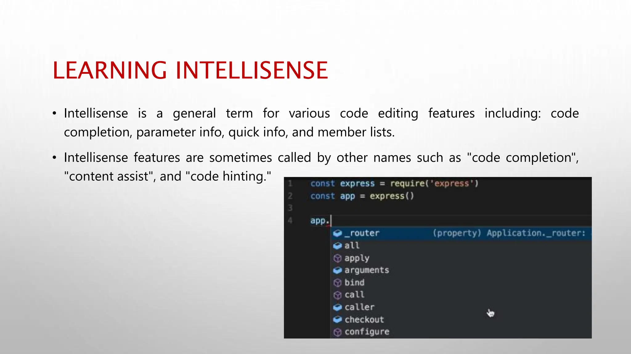 LEARNING INTELLISENSE
• Intellisense is a general term for various code editing features including: code
completion, parameter info, quick info, and member lists.
• Intellisense features are sometimes called by other names such as "code completion",
"content assist", and "code hinting."
 