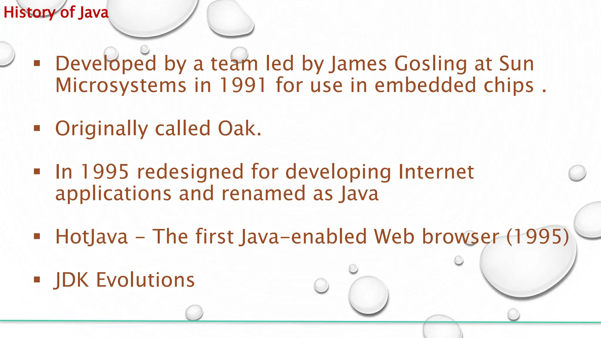 History of Java
 Developed by a team led by James Gosling at Sun
Microsystems in 1991 for use in embedded chips .
 Originally called Oak.
 In 1995 redesigned for developing Internet
applications and renamed as Java
 HotJava - The first Java-enabled Web browser (1995)
 JDK Evolutions
 