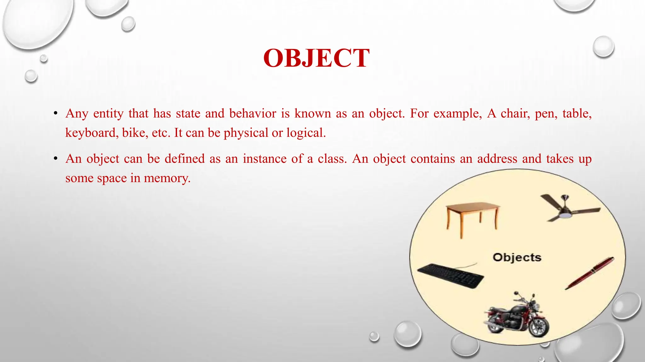 OBJECT
• Any entity that has state and behavior is known as an object. For example, A chair, pen, table,
keyboard, bike, etc. It can be physical or logical.
• An object can be defined as an instance of a class. An object contains an address and takes up
some space in memory.
 