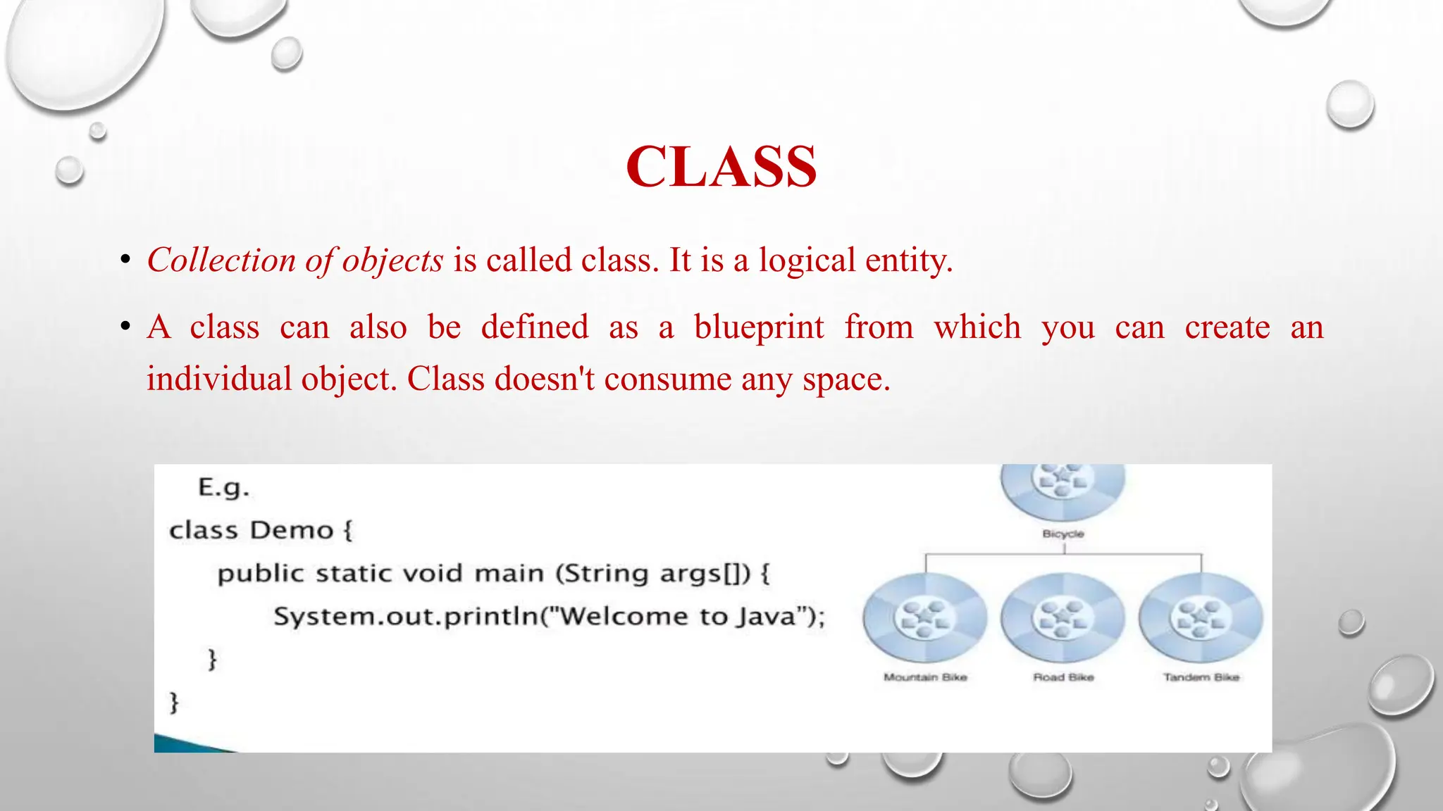 CLASS
• Collection of objects is called class. It is a logical entity.
• A class can also be defined as a blueprint from which you can create an
individual object. Class doesn't consume any space.
 