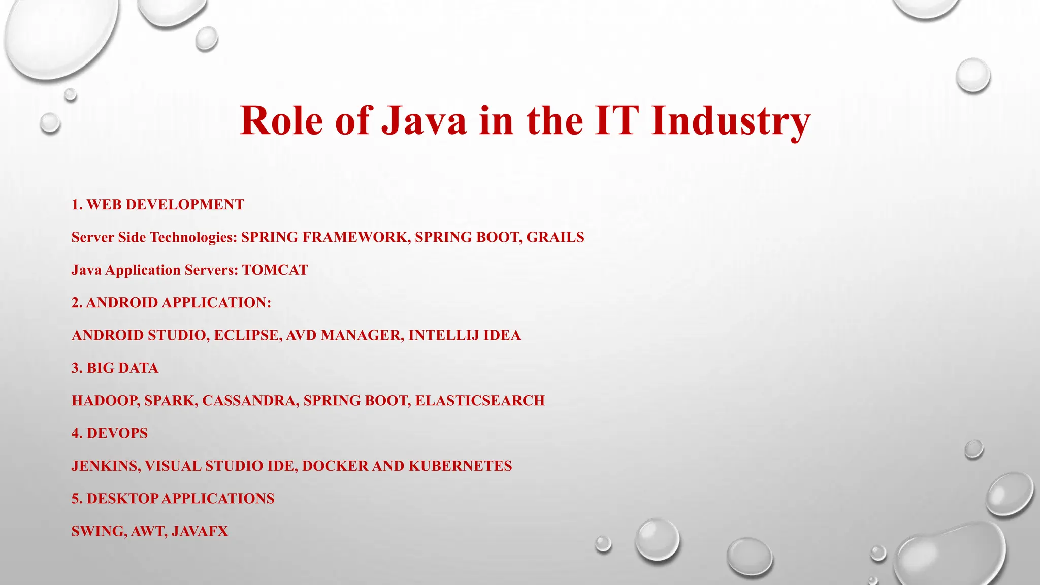 Role of Java in the IT Industry
1. WEB DEVELOPMENT
Server Side Technologies: SPRING FRAMEWORK, SPRING BOOT, GRAILS
Java Application Servers: TOMCAT
2. ANDROID APPLICATION:
ANDROID STUDIO, ECLIPSE, AVD MANAGER, INTELLIJ IDEA
3. BIG DATA
HADOOP, SPARK, CASSANDRA, SPRING BOOT, ELASTICSEARCH
4. DEVOPS
JENKINS, VISUAL STUDIO IDE, DOCKER AND KUBERNETES
5. DESKTOPAPPLICATIONS
SWING, AWT, JAVAFX
 