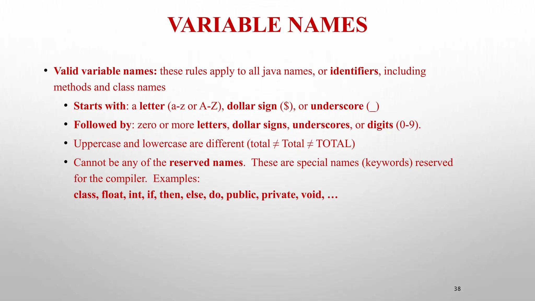 VARIABLE NAMES
38
• Valid variable names: these rules apply to all java names, or identifiers, including
methods and class names
• Starts with: a letter (a-z or A-Z), dollar sign ($), or underscore (_)
• Followed by: zero or more letters, dollar signs, underscores, or digits (0-9).
• Uppercase and lowercase are different (total ≠ Total ≠ TOTAL)
• Cannot be any of the reserved names. These are special names (keywords) reserved
for the compiler. Examples:
class, float, int, if, then, else, do, public, private, void, …
 